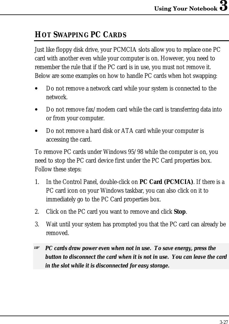 Using Your Notebook 33-27HOT SWAPPING PC CARDSJust like floppy disk drive, your PCMCIA slots allow you to replace one PCcard with another even while your computer is on. However, you need toremember the rule that if the PC card is in use, you must not remove it.Below are some examples on how to handle PC cards when hot swapping:• Do not remove a network card while your system is connected to thenetwork.• Do not remove fax/modem card while the card is transferring data intoor from your computer.• Do not remove a hard disk or ATA card while your computer isaccessing the card.To remove PC cards under Windows 95/98 while the computer is on, youneed to stop the PC card device first under the PC Card properties box.Follow these steps:1. In the Control Panel, double-click on PC Card (PCMCIA). If there is aPC card icon on your Windows taskbar, you can also click on it toimmediately go to the PC Card properties box.2. Click on the PC card you want to remove and click Stop.3. Wait until your system has prompted you that the PC card can already beremoved.+ PC cards draw power even when not in use.  To save energy, press thebutton to disconnect the card when it is not in use.  You can leave the cardin the slot while it is disconnected for easy storage.