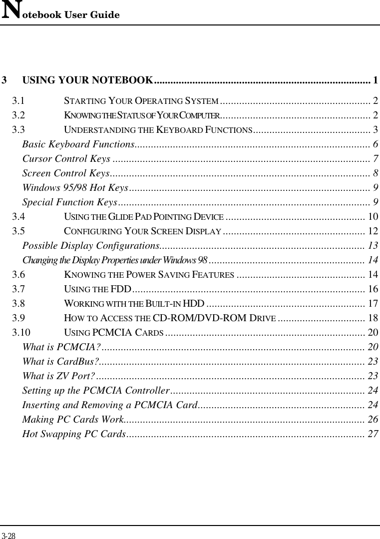 Notebook User Guide3-283USING YOUR NOTEBOOK............................................................................... 13.1 STARTING YOUR OPERATING SYSTEM ....................................................... 23.2 KNOWING THE STATUS OF YOUR COMPUTER....................................................... 23.3 UNDERSTANDING THE KEYBOARD FUNCTIONS........................................... 3Basic Keyboard Functions...................................................................................... 6Cursor Control Keys .............................................................................................. 7Screen Control Keys............................................................................................... 8Windows 95/98 Hot Keys........................................................................................ 9Special Function Keys............................................................................................ 93.4 USING THE GLIDE PAD POINTING DEVICE ................................................... 103.5 CONFIGURING YOUR SCREEN DISPLAY .................................................... 12Possible Display Configurations........................................................................... 13Changing the Display Properties under Windows 98 ......................................................... 143.6 KNOWING THE POWER SAVING FEATURES ............................................... 143.7 USING THE FDD..................................................................................... 163.8 WORKING WITH THE BUILT-IN HDD .......................................................... 173.9 HOW TO ACCESS THE CD-ROM/DVD-ROM DRIVE ................................ 183.10 USING PCMCIA CARDS ......................................................................... 20What is PCMCIA?................................................................................................ 20What is CardBus?................................................................................................. 23What is ZV Port?.................................................................................................. 23Setting up the PCMCIA Controller....................................................................... 24Inserting and Removing a PCMCIA Card............................................................. 24Making PC Cards Work........................................................................................ 26Hot Swapping PC Cards....................................................................................... 27