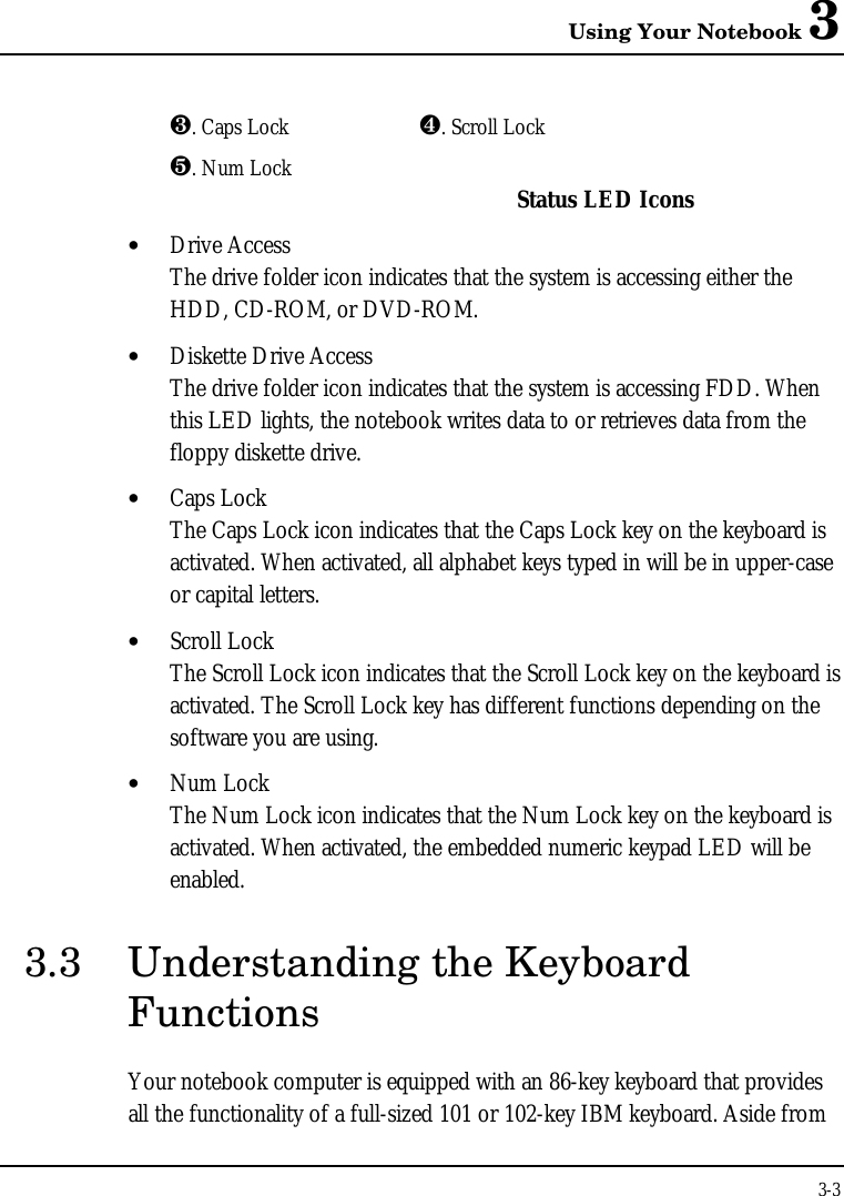 Using Your Notebook 33-3¸. Caps Lock ¹. Scroll Lockº. Num Lock Status LED Icons• Drive AccessThe drive folder icon indicates that the system is accessing either theHDD, CD-ROM, or DVD-ROM.• Diskette Drive AccessThe drive folder icon indicates that the system is accessing FDD. Whenthis LED lights, the notebook writes data to or retrieves data from thefloppy diskette drive.• Caps LockThe Caps Lock icon indicates that the Caps Lock key on the keyboard isactivated. When activated, all alphabet keys typed in will be in upper-caseor capital letters.• Scroll LockThe Scroll Lock icon indicates that the Scroll Lock key on the keyboard isactivated. The Scroll Lock key has different functions depending on thesoftware you are using.• Num LockThe Num Lock icon indicates that the Num Lock key on the keyboard isactivated. When activated, the embedded numeric keypad LED will beenabled.3.3 Understanding the KeyboardFunctionsYour notebook computer is equipped with an 86-key keyboard that providesall the functionality of a full-sized 101 or 102-key IBM keyboard. Aside from