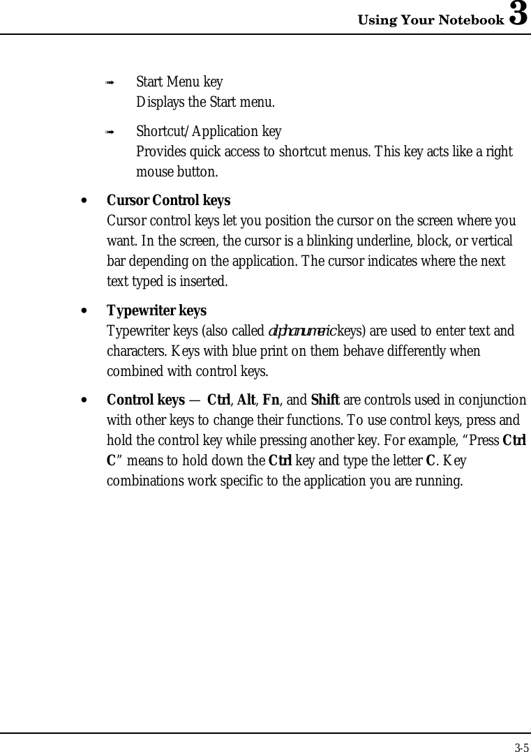 Using Your Notebook 33-5ß Start Menu keyDisplays the Start menu.ß Shortcut/Application keyProvides quick access to shortcut menus. This key acts like a rightmouse button.• Cursor Control keysCursor control keys let you position the cursor on the screen where youwant. In the screen, the cursor is a blinking underline, block, or verticalbar depending on the application. The cursor indicates where the nexttext typed is inserted.• Typewriter keysTypewriter keys (also called alphanumeric keys) are used to enter text andcharacters. Keys with blue print on them behave differently whencombined with control keys.• Control keys — Ctrl, Alt, Fn, and Shift are controls used in conjunctionwith other keys to change their functions. To use control keys, press andhold the control key while pressing another key. For example, “Press CtrlC” means to hold down the Ctrl key and type the letter C. Keycombinations work specific to the application you are running.