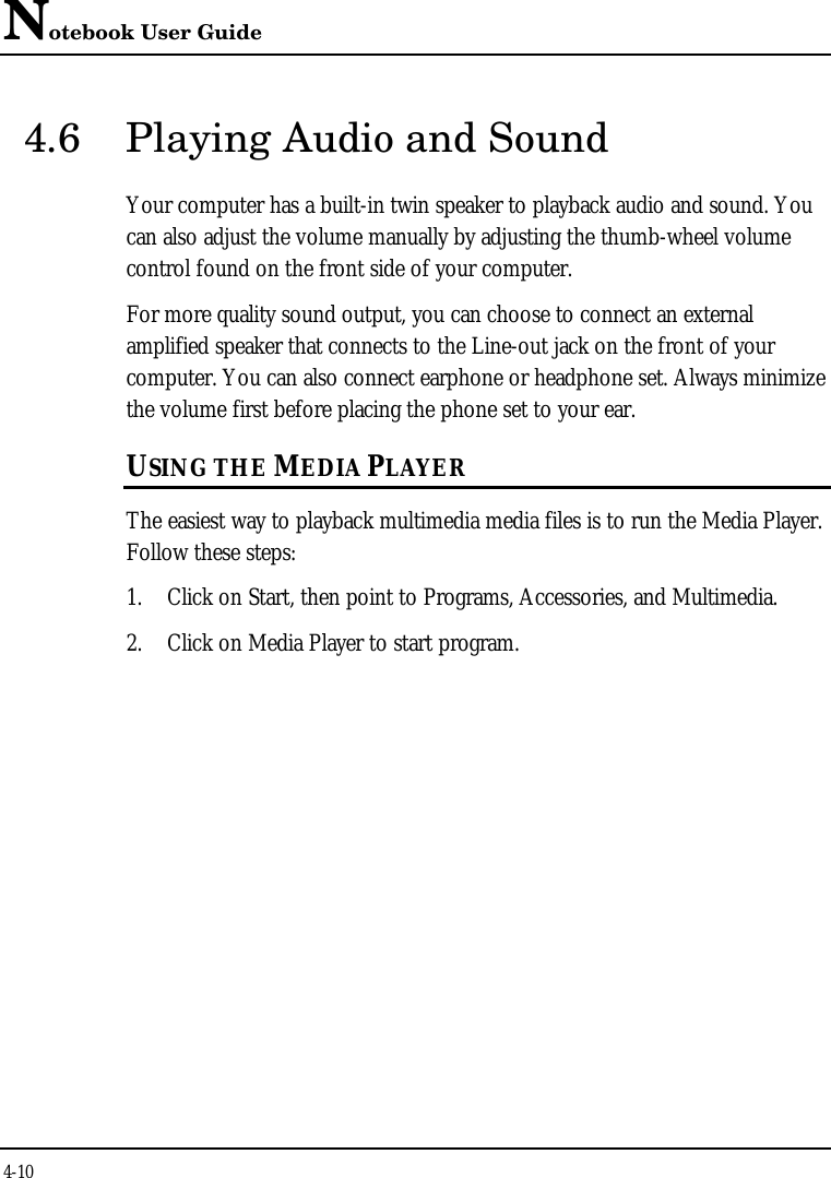 Notebook User Guide4-104.6 Playing Audio and SoundYour computer has a built-in twin speaker to playback audio and sound. Youcan also adjust the volume manually by adjusting the thumb-wheel volumecontrol found on the front side of your computer.For more quality sound output, you can choose to connect an externalamplified speaker that connects to the Line-out jack on the front of yourcomputer. You can also connect earphone or headphone set. Always minimizethe volume first before placing the phone set to your ear.USING THE MEDIA PLAYERThe easiest way to playback multimedia media files is to run the Media Player.Follow these steps:1. Click on Start, then point to Programs, Accessories, and Multimedia.2. Click on Media Player to start program.