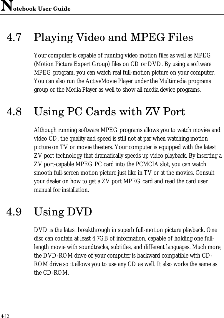 Notebook User Guide4-124.7 Playing Video and MPEG FilesYour computer is capable of running video motion files as well as MPEG(Motion Picture Expert Group) files on CD or DVD. By using a softwareMPEG program, you can watch real full-motion picture on your computer.You can also run the ActiveMovie Player under the Multimedia programsgroup or the Media Player as well to show all media device programs.4.8 Using PC Cards with ZV PortAlthough running software MPEG programs allows you to watch movies andvideo CD, the quality and speed is still not at par when watching motionpicture on TV or movie theaters. Your computer is equipped with the latestZV port technology that dramatically speeds up video playback. By inserting aZV port-capable MPEG PC card into the PCMCIA slot, you can watchsmooth full-screen motion picture just like in TV or at the movies. Consultyour dealer on how to get a ZV port MPEG card and read the card usermanual for installation.4.9 Using DVDDVD is the latest breakthrough in superb full-motion picture playback. Onedisc can contain at least 4.7GB of information, capable of holding one full-length movie with soundtracks, subtitles, and different languages. Much more,the DVD-ROM drive of your computer is backward compatible with CD-ROM drive so it allows you to use any CD as well. It also works the same asthe CD-ROM.