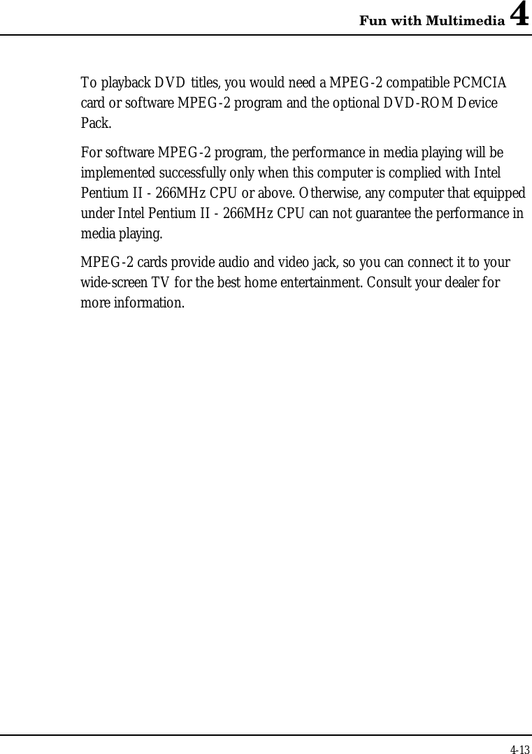 Fun with Multimedia 44-13To playback DVD titles, you would need a MPEG-2 compatible PCMCIAcard or software MPEG-2 program and the optional DVD-ROM DevicePack.For software MPEG-2 program, the performance in media playing will beimplemented successfully only when this computer is complied with IntelPentium II - 266MHz CPU or above. Otherwise, any computer that equippedunder Intel Pentium II - 266MHz CPU can not guarantee the performance inmedia playing.MPEG-2 cards provide audio and video jack, so you can connect it to yourwide-screen TV for the best home entertainment. Consult your dealer formore information.