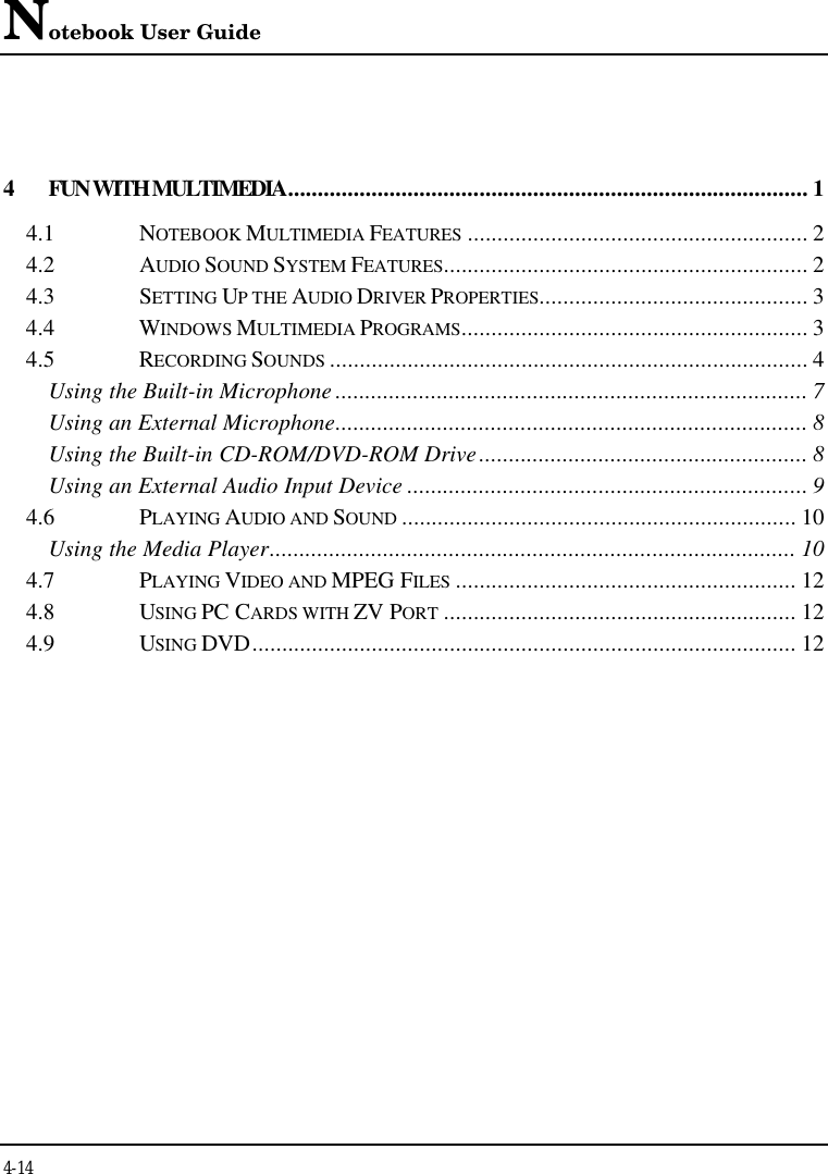 Notebook User Guide4-144FUN WITH MULTIMEDIA....................................................................................... 14.1 NOTEBOOK MULTIMEDIA FEATURES ......................................................... 24.2 AUDIO SOUND SYSTEM FEATURES............................................................. 24.3 SETTING UP THE AUDIO DRIVER PROPERTIES............................................. 34.4 WINDOWS MULTIMEDIA PROGRAMS.......................................................... 34.5 RECORDING SOUNDS ................................................................................ 4Using the Built-in Microphone ............................................................................... 7Using an External Microphone............................................................................... 8Using the Built-in CD-ROM/DVD-ROM Drive....................................................... 8Using an External Audio Input Device ................................................................... 94.6 PLAYING AUDIO AND SOUND .................................................................. 10Using the Media Player........................................................................................ 104.7 PLAYING VIDEO AND MPEG FILES ......................................................... 124.8 USING PC CARDS WITH ZV PORT ........................................................... 124.9 USING DVD........................................................................................... 12