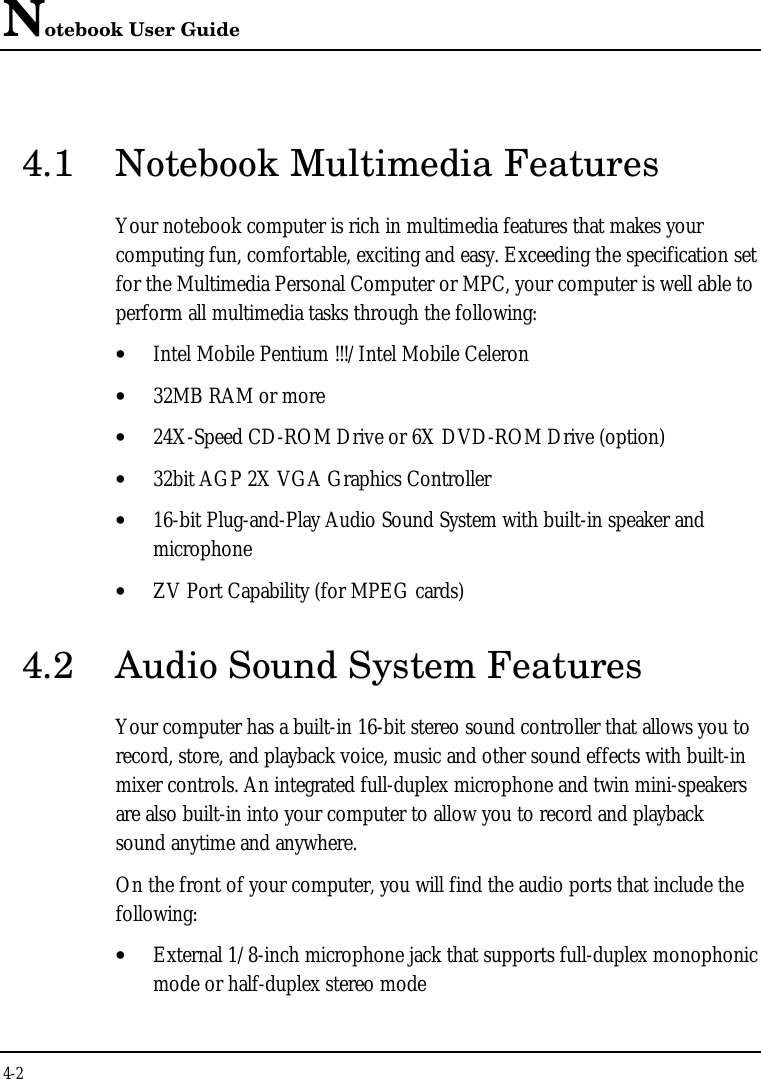 Notebook User Guide4-24.1 Notebook Multimedia FeaturesYour notebook computer is rich in multimedia features that makes yourcomputing fun, comfortable, exciting and easy. Exceeding the specification setfor the Multimedia Personal Computer or MPC, your computer is well able toperform all multimedia tasks through the following:• Intel Mobile Pentium !!!/Intel Mobile Celeron• 32MB RAM or more• 24X-Speed CD-ROM Drive or 6X DVD-ROM Drive (option)• 32bit AGP 2X VGA Graphics Controller• 16-bit Plug-and-Play Audio Sound System with built-in speaker andmicrophone• ZV Port Capability (for MPEG cards)4.2 Audio Sound System FeaturesYour computer has a built-in 16-bit stereo sound controller that allows you torecord, store, and playback voice, music and other sound effects with built-inmixer controls. An integrated full-duplex microphone and twin mini-speakersare also built-in into your computer to allow you to record and playbacksound anytime and anywhere.On the front of your computer, you will find the audio ports that include thefollowing:• External 1/8-inch microphone jack that supports full-duplex monophonicmode or half-duplex stereo mode