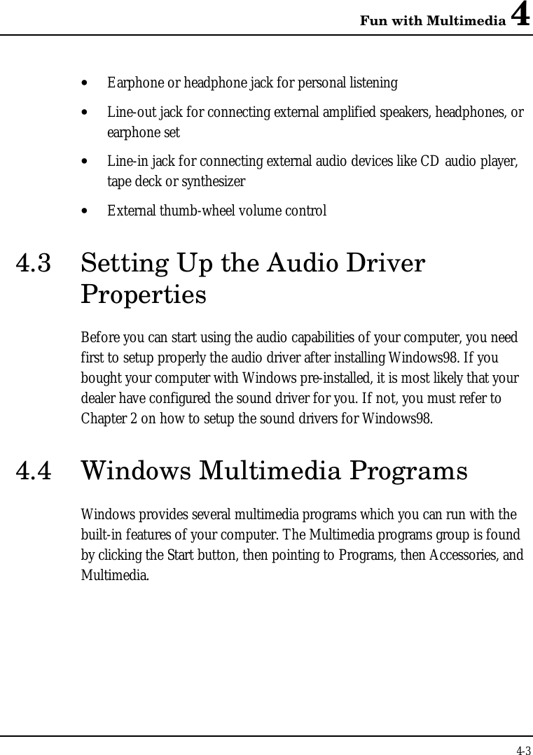 Fun with Multimedia 44-3• Earphone or headphone jack for personal listening• Line-out jack for connecting external amplified speakers, headphones, orearphone set• Line-in jack for connecting external audio devices like CD audio player,tape deck or synthesizer• External thumb-wheel volume control4.3 Setting Up the Audio DriverPropertiesBefore you can start using the audio capabilities of your computer, you needfirst to setup properly the audio driver after installing Windows98. If youbought your computer with Windows pre-installed, it is most likely that yourdealer have configured the sound driver for you. If not, you must refer toChapter 2 on how to setup the sound drivers for Windows98.4.4 Windows Multimedia ProgramsWindows provides several multimedia programs which you can run with thebuilt-in features of your computer. The Multimedia programs group is foundby clicking the Start button, then pointing to Programs, then Accessories, andMultimedia.