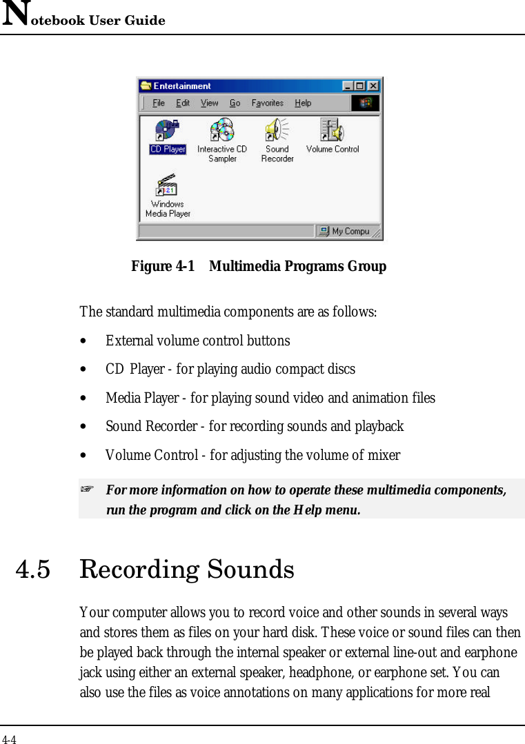 Notebook User Guide4-4Figure 4-1 Multimedia Programs GroupThe standard multimedia components are as follows:• External volume control buttons• CD Player - for playing audio compact discs• Media Player - for playing sound video and animation files• Sound Recorder - for recording sounds and playback• Volume Control - for adjusting the volume of mixer+ For more information on how to operate these multimedia components,run the program and click on the Help menu.4.5 Recording SoundsYour computer allows you to record voice and other sounds in several waysand stores them as files on your hard disk. These voice or sound files can thenbe played back through the internal speaker or external line-out and earphonejack using either an external speaker, headphone, or earphone set. You canalso use the files as voice annotations on many applications for more real