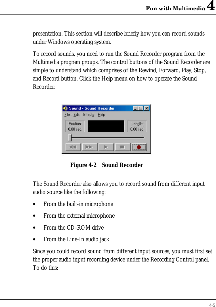 Fun with Multimedia 44-5presentation. This section will describe briefly how you can record soundsunder Windows operating system.To record sounds, you need to run the Sound Recorder program from theMultimedia program groups. The control buttons of the Sound Recorder aresimple to understand which comprises of the Rewind, Forward, Play, Stop,and Record button. Click the Help menu on how to operate the SoundRecorder.Figure 4-2 Sound RecorderThe Sound Recorder also allows you to record sound from different inputaudio source like the following:• From the built-in microphone• From the external microphone• From the CD-ROM drive• From the Line-In audio jackSince you could record sound from different input sources, you must first setthe proper audio input recording device under the Recording Control panel.To do this: