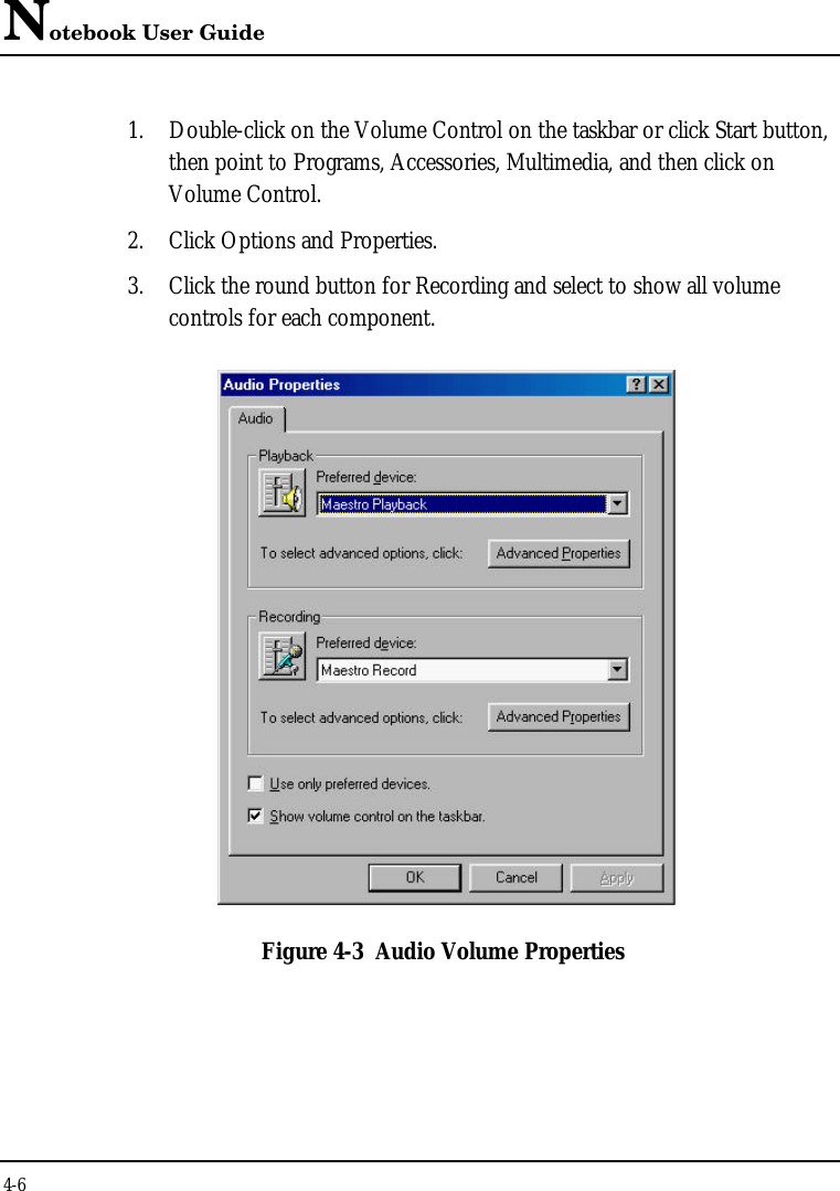 Notebook User Guide4-61. Double-click on the Volume Control on the taskbar or click Start button,then point to Programs, Accessories, Multimedia, and then click onVolume Control.2. Click Options and Properties.3. Click the round button for Recording and select to show all volumecontrols for each component.Figure 4-3 Audio Volume Properties