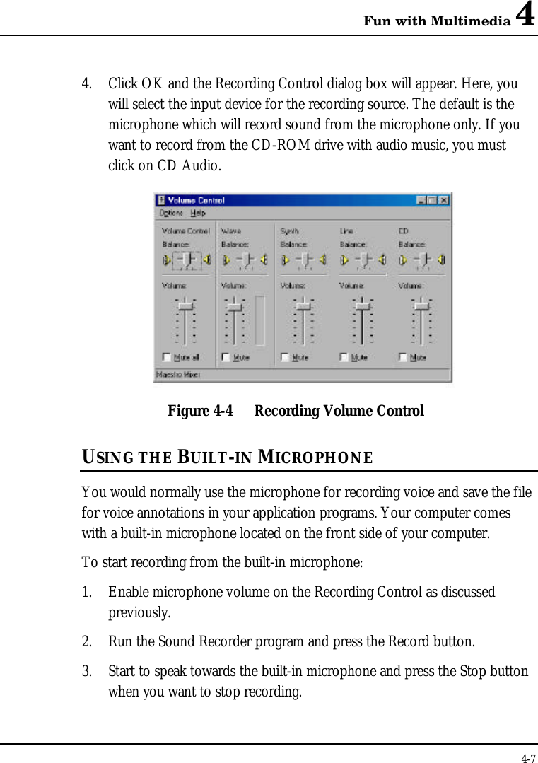 Fun with Multimedia 44-74. Click OK and the Recording Control dialog box will appear. Here, youwill select the input device for the recording source. The default is themicrophone which will record sound from the microphone only. If youwant to record from the CD-ROM drive with audio music, you mustclick on CD Audio.Figure 4-4 Recording Volume ControlUSING THE BUILT-IN MICROPHONEYou would normally use the microphone for recording voice and save the filefor voice annotations in your application programs. Your computer comeswith a built-in microphone located on the front side of your computer.To start recording from the built-in microphone:1. Enable microphone volume on the Recording Control as discussedpreviously.2. Run the Sound Recorder program and press the Record button.3. Start to speak towards the built-in microphone and press the Stop buttonwhen you want to stop recording.