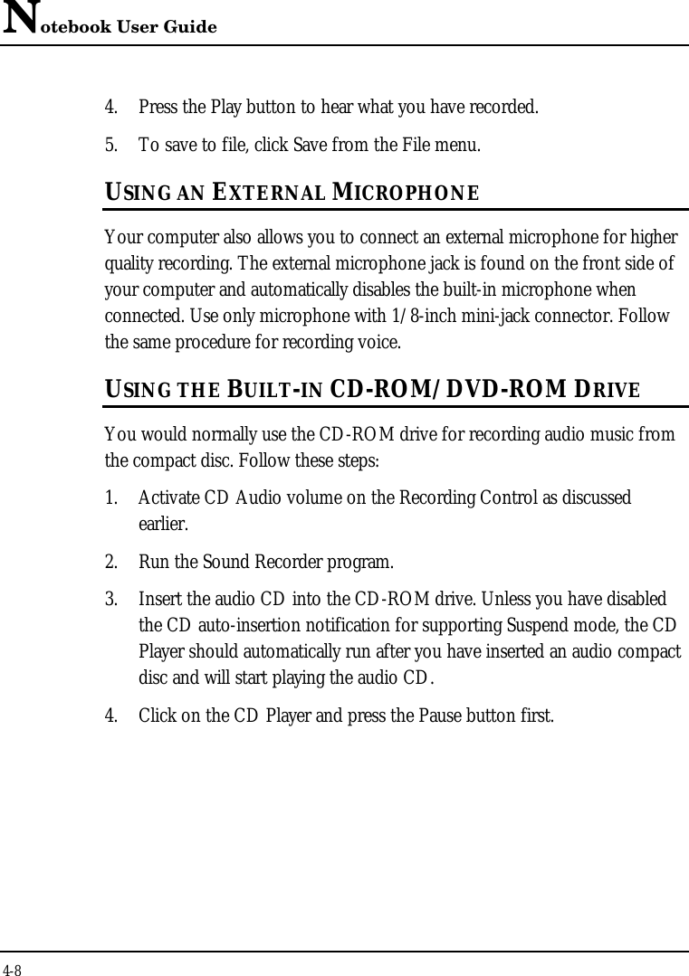 Notebook User Guide4-84. Press the Play button to hear what you have recorded.5. To save to file, click Save from the File menu.USING AN EXTERNAL MICROPHONEYour computer also allows you to connect an external microphone for higherquality recording. The external microphone jack is found on the front side ofyour computer and automatically disables the built-in microphone whenconnected. Use only microphone with 1/8-inch mini-jack connector. Followthe same procedure for recording voice.USING THE BUILT-IN CD-ROM/DVD-ROM DRIVEYou would normally use the CD-ROM drive for recording audio music fromthe compact disc. Follow these steps:1. Activate CD Audio volume on the Recording Control as discussedearlier.2. Run the Sound Recorder program.3. Insert the audio CD into the CD-ROM drive. Unless you have disabledthe CD auto-insertion notification for supporting Suspend mode, the CDPlayer should automatically run after you have inserted an audio compactdisc and will start playing the audio CD.4. Click on the CD Player and press the Pause button first.