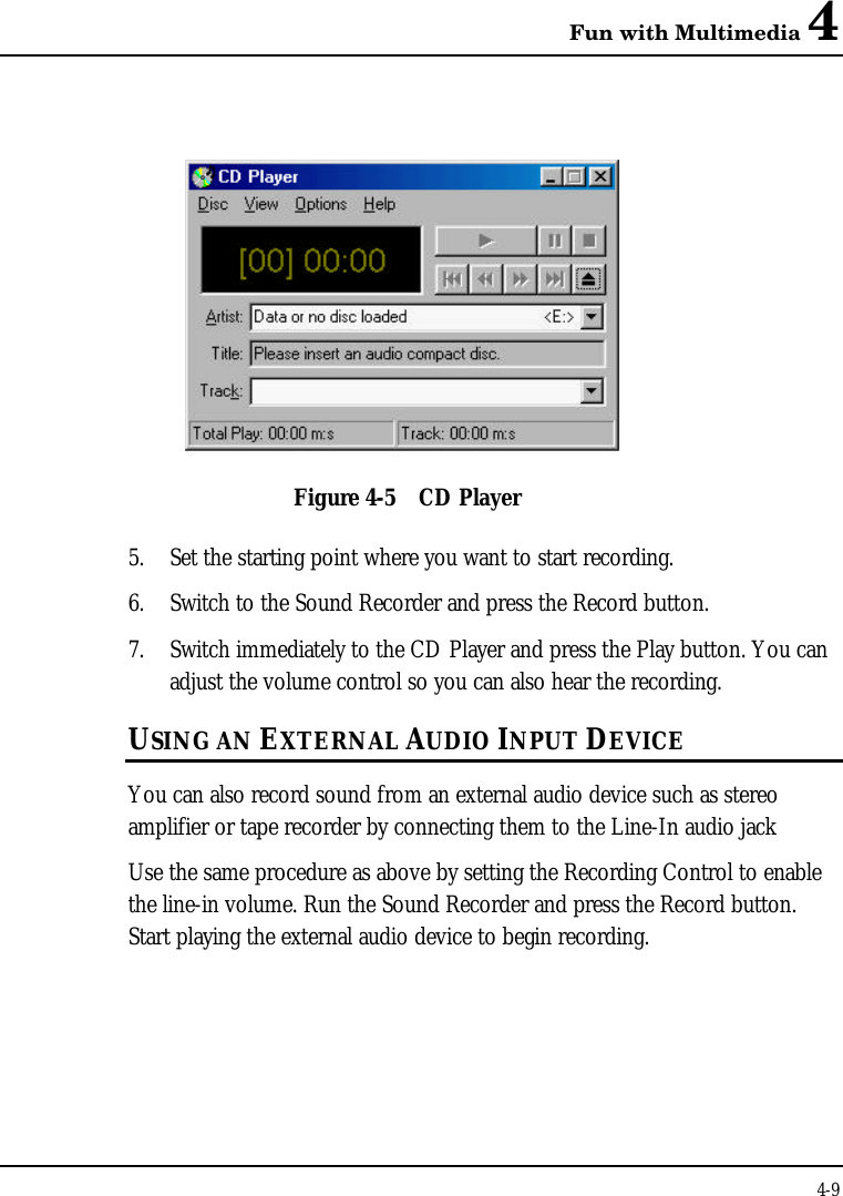 Fun with Multimedia 44-9Figure 4-5 CD Player5. Set the starting point where you want to start recording.6. Switch to the Sound Recorder and press the Record button.7. Switch immediately to the CD Player and press the Play button. You canadjust the volume control so you can also hear the recording.USING AN EXTERNAL AUDIO INPUT DEVICEYou can also record sound from an external audio device such as stereoamplifier or tape recorder by connecting them to the Line-In audio jackUse the same procedure as above by setting the Recording Control to enablethe line-in volume. Run the Sound Recorder and press the Record button.Start playing the external audio device to begin recording.