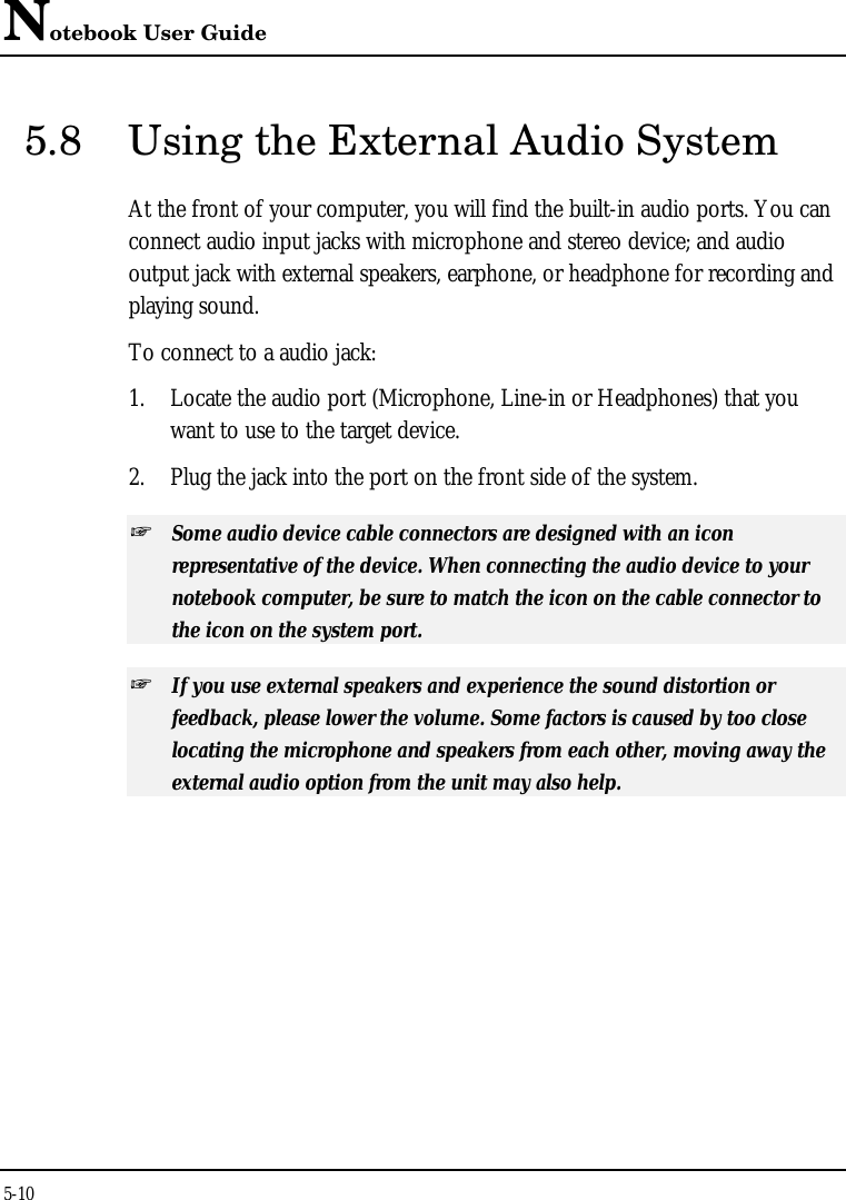 Notebook User Guide5-105.8 Using the External Audio SystemAt the front of your computer, you will find the built-in audio ports. You canconnect audio input jacks with microphone and stereo device; and audiooutput jack with external speakers, earphone, or headphone for recording andplaying sound.To connect to a audio jack:1. Locate the audio port (Microphone, Line-in or Headphones) that youwant to use to the target device.2. Plug the jack into the port on the front side of the system.+ Some audio device cable connectors are designed with an iconrepresentative of the device. When connecting the audio device to yournotebook computer, be sure to match the icon on the cable connector tothe icon on the system port.+ If you use external speakers and experience the sound distortion orfeedback, please lower the volume. Some factors is caused by too closelocating the microphone and speakers from each other, moving away theexternal audio option from the unit may also help.