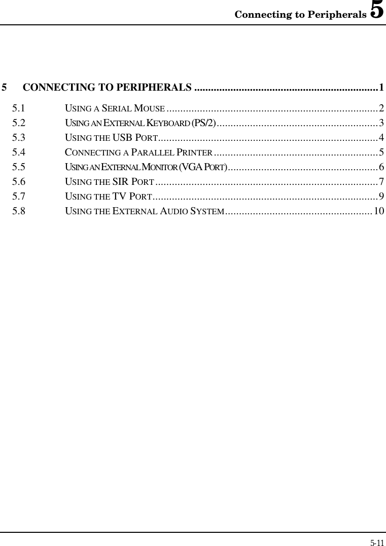 Connecting to Peripherals 55-115CONNECTING TO PERIPHERALS ..................................................................15.1 USING A SERIAL MOUSE ............................................................................25.2 USING AN EXTERNAL KEYBOARD (PS/2)..........................................................35.3 USING THE USB PORT...............................................................................45.4 CONNECTING A PARALLEL PRINTER...........................................................55.5 USING AN EXTERNAL MONITOR (VGA PORT)......................................................65.6 USING THE SIR PORT................................................................................75.7 USING THE TV PORT.................................................................................95.8 USING THE EXTERNAL AUDIO SYSTEM.....................................................10