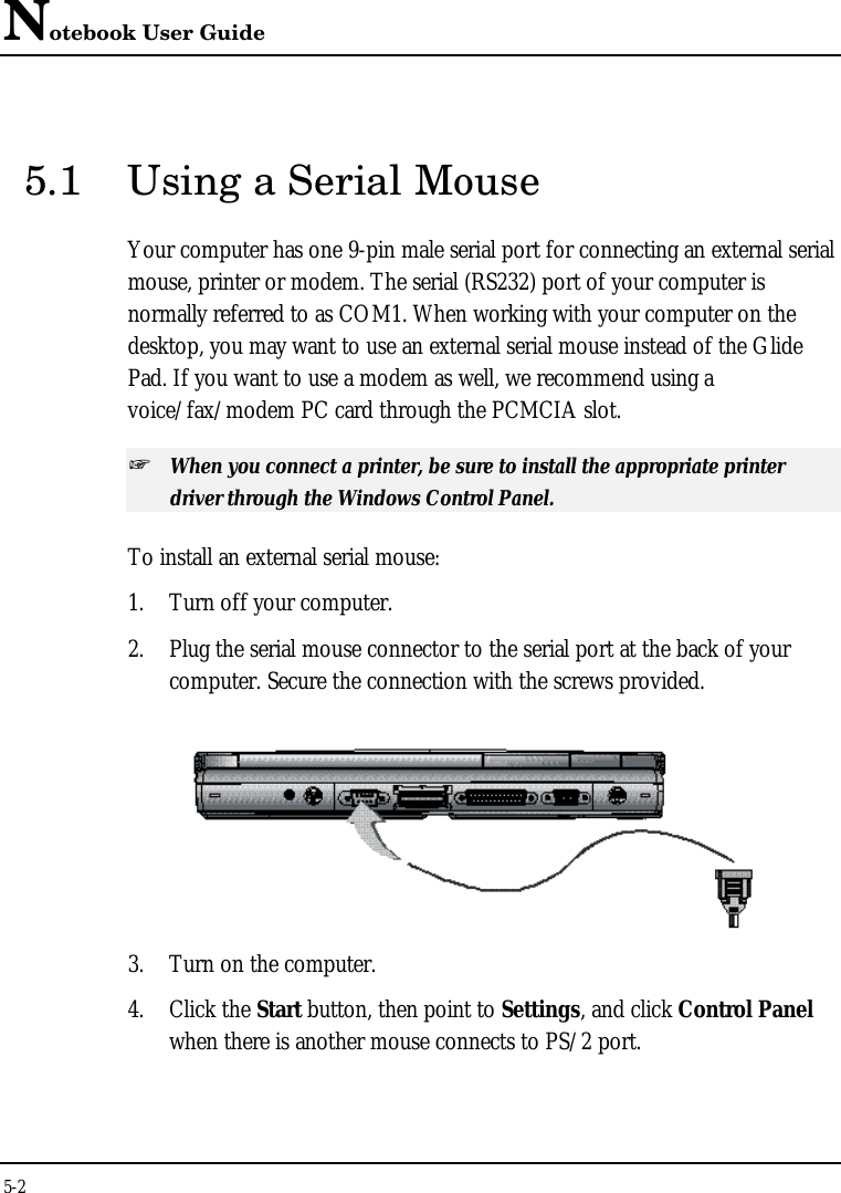 Notebook User Guide5-25.1 Using a Serial MouseYour computer has one 9-pin male serial port for connecting an external serialmouse, printer or modem. The serial (RS232) port of your computer isnormally referred to as COM1. When working with your computer on thedesktop, you may want to use an external serial mouse instead of the GlidePad. If you want to use a modem as well, we recommend using avoice/fax/modem PC card through the PCMCIA slot.+ When you connect a printer, be sure to install the appropriate printerdriver through the Windows Control Panel.To install an external serial mouse:1. Turn off your computer.2. Plug the serial mouse connector to the serial port at the back of yourcomputer. Secure the connection with the screws provided.3. Turn on the computer.4. Click the Start button, then point to Settings, and click Control Panelwhen there is another mouse connects to PS/2 port.