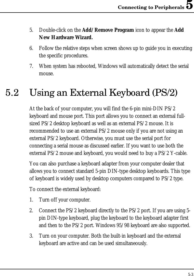 Connecting to Peripherals 55-35. Double-click on the Add/Remove Program icon to appear the AddNew Hardware Wizard.6. Follow the relative steps when screen shows up to guide you in executingthe specific procedures.7. When system has rebooted, Windows will automatically detect the serialmouse.5.2 Using an External Keyboard (PS/2)At the back of your computer, you will find the 6-pin mini-DIN PS/2keyboard and mouse port. This port allows you to connect an external full-sized PS/2 desktop keyboard as well as an external PS/2 mouse. It isrecommended to use an external PS/2 mouse only if you are not using anexternal PS/2 keyboard. Otherwise, you must use the serial port forconnecting a serial mouse as discussed earlier. If you want to use both theexternal PS/2 mouse and keyboard, you would need to buy a PS/2 Y-cable.You can also purchase a keyboard adapter from your computer dealer thatallows you to connect standard 5-pin DIN-type desktop keyboards. This typeof keyboard is widely used by desktop computers compared to PS/2 type.To connect the external keyboard:1. Turn off your computer.2. Connect the PS/2 keyboard directly to the PS/2 port. If you are using 5-pin DIN-type keyboard, plug the keyboard to the keyboard adapter firstand then to the PS/2 port. Windows 95/98 keyboard are also supported.3. Turn on your computer. Both the built-in keyboard and the externalkeyboard are active and can be used simultaneously.