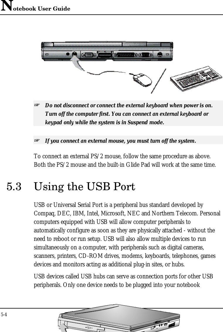 Notebook User Guide5-4  + Do not disconnect or connect the external keyboard when power is on.Turn off the computer first. You can connect an external keyboard orkeypad only while the system is in Suspend mode.+ If you connect an external mouse, you must turn off the system.To connect an external PS/2 mouse, follow the same procedure as above.Both the PS/2 mouse and the built-in Glide Pad will work at the same time.5.3 Using the USB PortUSB or Universal Serial Port is a peripheral bus standard developed byCompaq, DEC, IBM, Intel, Microsoft, NEC and Northern Telecom. Personalcomputers equipped with USB will allow computer peripherals toautomatically configure as soon as they are physically attached - without theneed to reboot or run setup. USB will also allow multiple devices to runsimultaneously on a computer, with peripherals such as digital cameras,scanners, printers, CD-ROM drives, modems, keyboards, telephones, gamesdevices and monitors acting as additional plug-in sites, or hubs.USB devices called USB hubs can serve as connection ports for other USBperipherals. Only one device needs to be plugged into your notebook