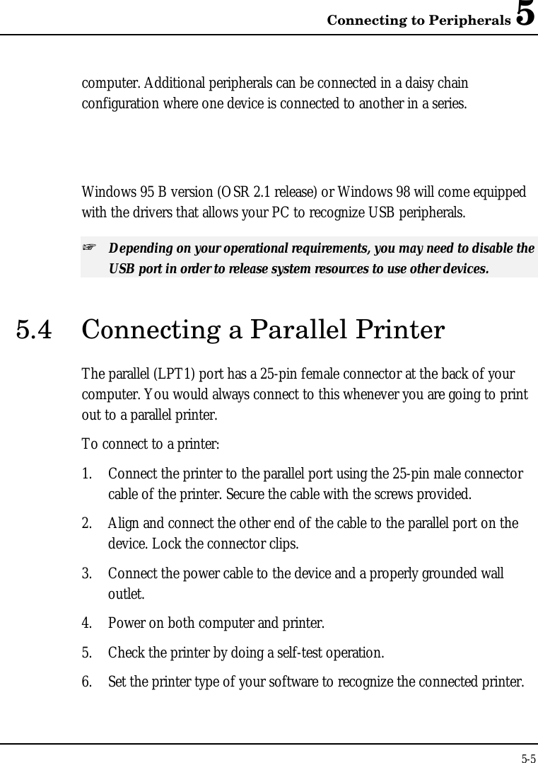 Connecting to Peripherals 55-5computer. Additional peripherals can be connected in a daisy chainconfiguration where one device is connected to another in a series.Windows 95 B version (OSR 2.1 release) or Windows 98 will come equippedwith the drivers that allows your PC to recognize USB peripherals.+ Depending on your operational requirements, you may need to disable theUSB port in order to release system resources to use other devices.5.4 Connecting a Parallel PrinterThe parallel (LPT1) port has a 25-pin female connector at the back of yourcomputer. You would always connect to this whenever you are going to printout to a parallel printer.To connect to a printer:1. Connect the printer to the parallel port using the 25-pin male connectorcable of the printer. Secure the cable with the screws provided.2. Align and connect the other end of the cable to the parallel port on thedevice. Lock the connector clips.3. Connect the power cable to the device and a properly grounded walloutlet.4. Power on both computer and printer.5. Check the printer by doing a self-test operation.6. Set the printer type of your software to recognize the connected printer.