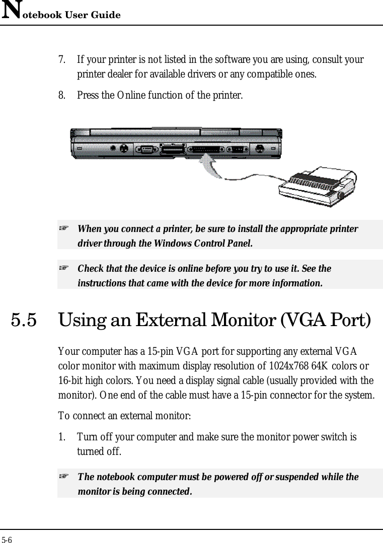 Notebook User Guide5-67. If your printer is not listed in the software you are using, consult yourprinter dealer for available drivers or any compatible ones.8. Press the Online function of the printer.+ When you connect a printer, be sure to install the appropriate printerdriver through the Windows Control Panel.+ Check that the device is online before you try to use it. See theinstructions that came with the device for more information.5.5 Using an External Monitor (VGA Port)Your computer has a 15-pin VGA port for supporting any external VGAcolor monitor with maximum display resolution of 1024x768 64K colors or16-bit high colors. You need a display signal cable (usually provided with themonitor). One end of the cable must have a 15-pin connector for the system.To connect an external monitor:1. Turn off your computer and make sure the monitor power switch isturned off.+ The notebook computer must be powered off or suspended while themonitor is being connected.