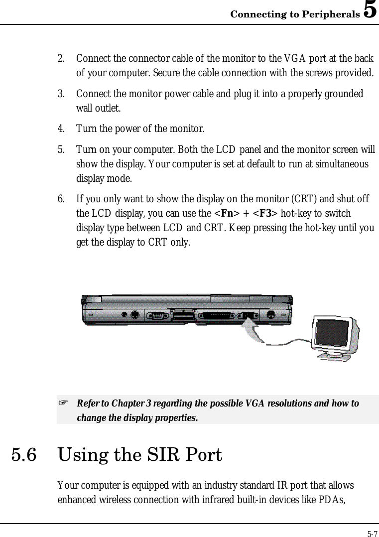 Connecting to Peripherals 55-72. Connect the connector cable of the monitor to the VGA port at the backof your computer. Secure the cable connection with the screws provided.3. Connect the monitor power cable and plug it into a properly groundedwall outlet.4. Turn the power of the monitor.5. Turn on your computer. Both the LCD panel and the monitor screen willshow the display. Your computer is set at default to run at simultaneousdisplay mode.6. If you only want to show the display on the monitor (CRT) and shut offthe LCD display, you can use the &lt;Fn&gt; + &lt;F3&gt; hot-key to switchdisplay type between LCD and CRT. Keep pressing the hot-key until youget the display to CRT only.  + Refer to Chapter 3 regarding the possible VGA resolutions and how tochange the display properties.5.6 Using the SIR PortYour computer is equipped with an industry standard IR port that allowsenhanced wireless connection with infrared built-in devices like PDAs,