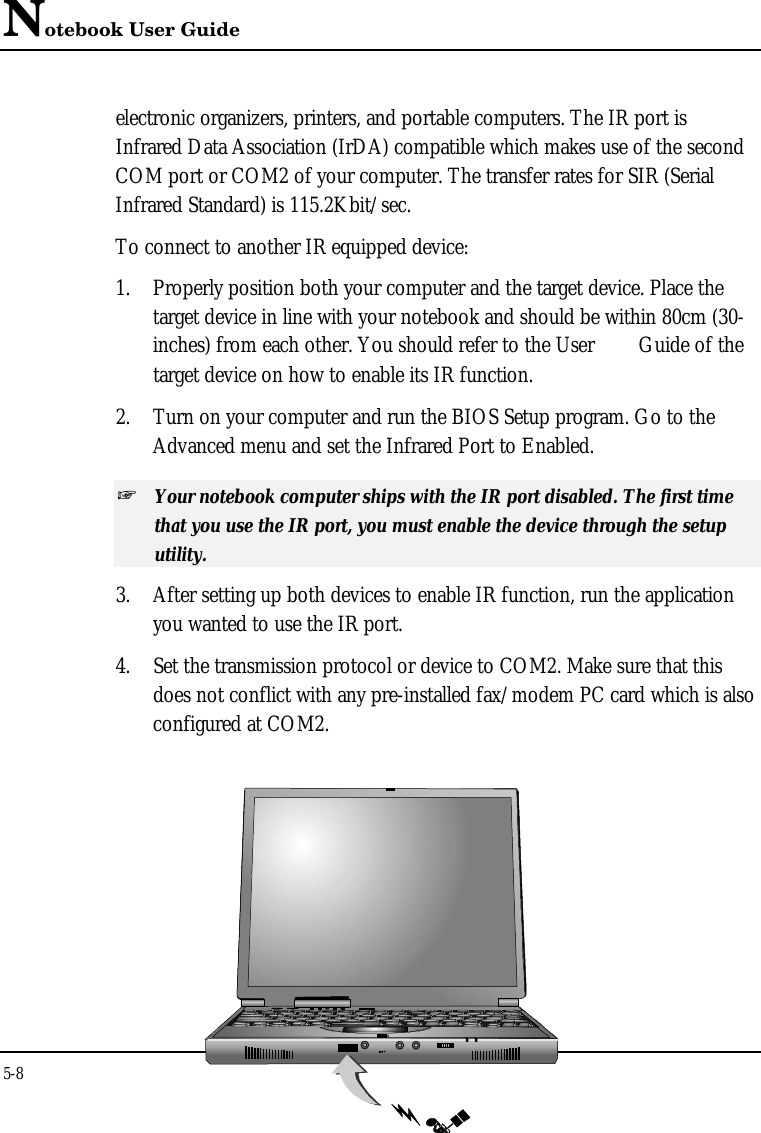 Notebook User Guide5-8electronic organizers, printers, and portable computers. The IR port isInfrared Data Association (IrDA) compatible which makes use of the secondCOM port or COM2 of your computer. The transfer rates for SIR (SerialInfrared Standard) is 115.2Kbit/sec.To connect to another IR equipped device:1. Properly position both your computer and the target device. Place thetarget device in line with your notebook and should be within 80cm (30-inches) from each other. You should refer to the User  Guide of thetarget device on how to enable its IR function.2. Turn on your computer and run the BIOS Setup program. Go to theAdvanced menu and set the Infrared Port to Enabled.+ Your notebook computer ships with the IR port disabled. The first timethat you use the IR port, you must enable the device through the setuputility.3. After setting up both devices to enable IR function, run the applicationyou wanted to use the IR port.4. Set the transmission protocol or device to COM2. Make sure that thisdoes not conflict with any pre-installed fax/modem PC card which is alsoconfigured at COM2.