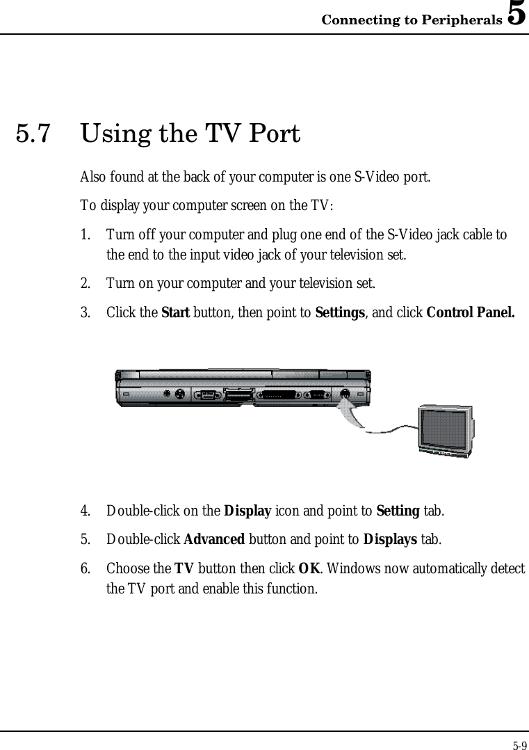 Connecting to Peripherals 55-95.7 Using the TV PortAlso found at the back of your computer is one S-Video port.To display your computer screen on the TV:1. Turn off your computer and plug one end of the S-Video jack cable tothe end to the input video jack of your television set.2. Turn on your computer and your television set.3. Click the Start button, then point to Settings, and click Control Panel.4. Double-click on the Display icon and point to Setting tab.5. Double-click Advanced button and point to Displays tab.6. Choose the TV button then click OK. Windows now automatically detectthe TV port and enable this function.