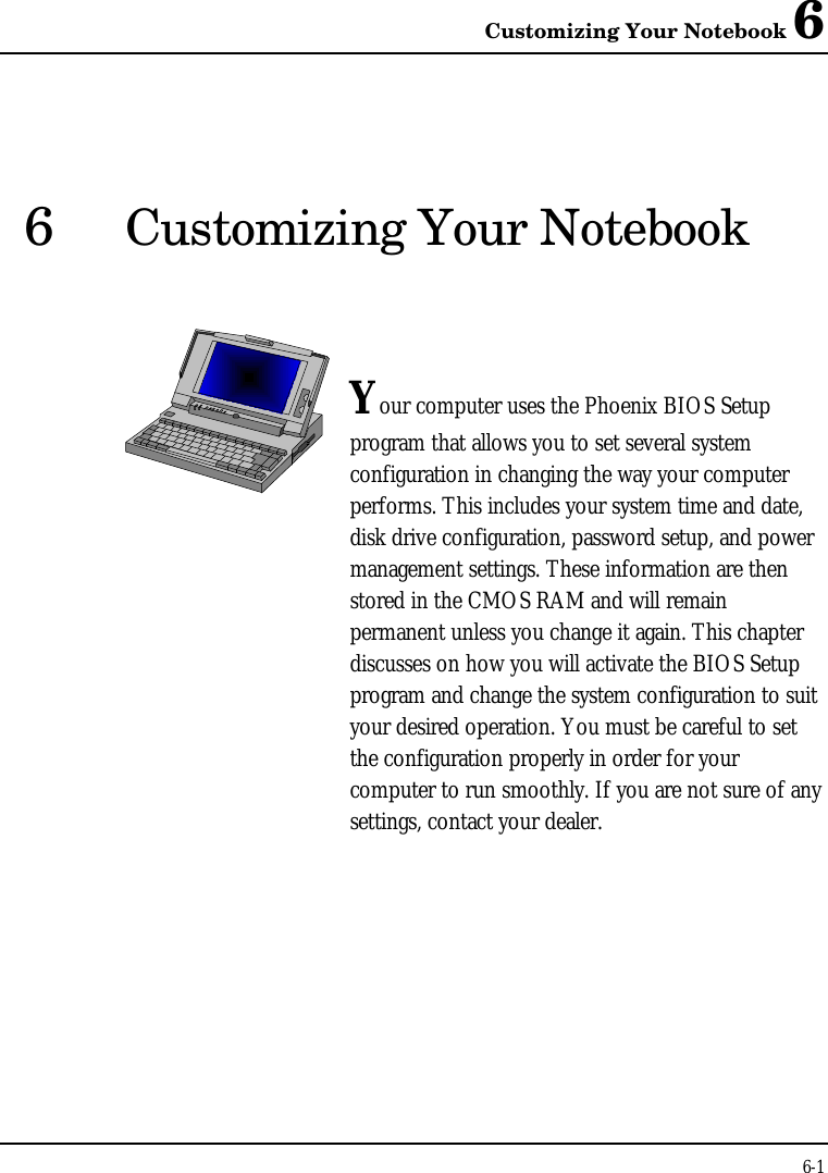 Customizing Your Notebook 66-16Customizing Your NotebookYour computer uses the Phoenix BIOS Setupprogram that allows you to set several systemconfiguration in changing the way your computerperforms. This includes your system time and date,disk drive configuration, password setup, and powermanagement settings. These information are thenstored in the CMOS RAM and will remainpermanent unless you change it again. This chapterdiscusses on how you will activate the BIOS Setupprogram and change the system configuration to suityour desired operation. You must be careful to setthe configuration properly in order for yourcomputer to run smoothly. If you are not sure of anysettings, contact your dealer.