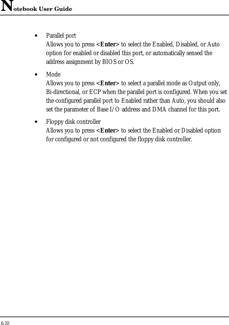 Notebook User Guide6-10• Parallel portAllows you to press &lt;Enter&gt; to select the Enabled, Disabled, or Autooption for enabled or disabled this port, or automatically sensed theaddress assignment by BIOS or OS.• ModeAllows you to press &lt;Enter&gt; to select a parallel mode as Output only,Bi-directional, or ECP when the parallel port is configured. When you setthe configured parallel port to Enabled rather than Auto, you should alsoset the parameter of Base I/O address and DMA channel for this port.• Floppy disk controllerAllows you to press &lt;Enter&gt; to select the Enabled or Disabled optionfor configured or not configured the floppy disk controller.