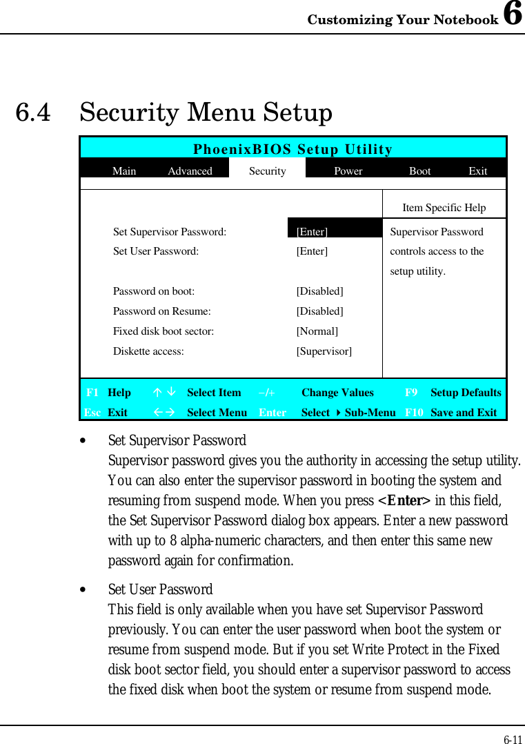 Customizing Your Notebook 66-116.4 Security Menu SetupPhoenixBIOS Setup Utility  Main Advanced Security Power Boot ExitItem Specific HelpSet Supervisor Password:[Enter]Supervisor PasswordSet User Password: [Enter] controls access to thesetup utility.Password on boot: [Disabled]Password on Resume: [Disabled]Fixed disk boot sector: [Normal]Diskette access: [Supervisor]F1 Helpá âSelect Item−/+Change Values F9 Setup DefaultsEsc ExitßàSelect Menu Enter Select 4Sub-Menu F10 Save and Exit• Set Supervisor PasswordSupervisor password gives you the authority in accessing the setup utility.You can also enter the supervisor password in booting the system andresuming from suspend mode. When you press &lt;Enter&gt; in this field,the Set Supervisor Password dialog box appears. Enter a new passwordwith up to 8 alpha-numeric characters, and then enter this same newpassword again for confirmation.• Set User PasswordThis field is only available when you have set Supervisor Passwordpreviously. You can enter the user password when boot the system orresume from suspend mode. But if you set Write Protect in the Fixeddisk boot sector field, you should enter a supervisor password to accessthe fixed disk when boot the system or resume from suspend mode.