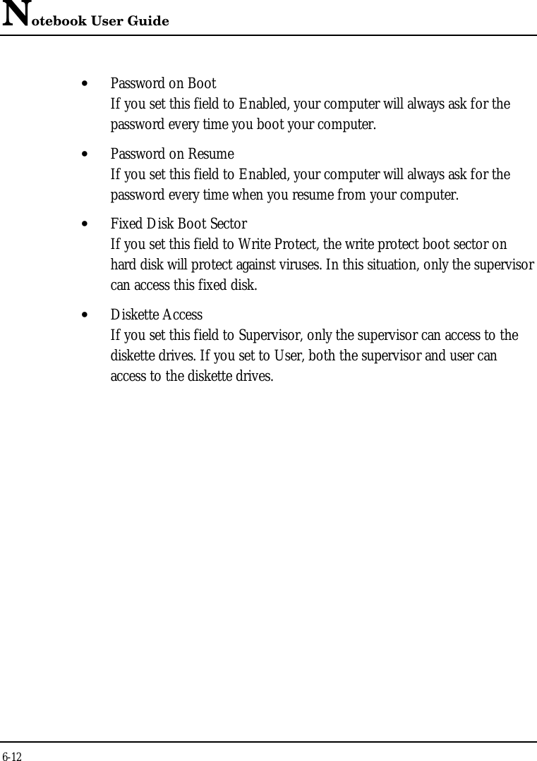 Notebook User Guide6-12• Password on BootIf you set this field to Enabled, your computer will always ask for thepassword every time you boot your computer.• Password on ResumeIf you set this field to Enabled, your computer will always ask for thepassword every time when you resume from your computer.• Fixed Disk Boot SectorIf you set this field to Write Protect, the write protect boot sector onhard disk will protect against viruses. In this situation, only the supervisorcan access this fixed disk.• Diskette AccessIf you set this field to Supervisor, only the supervisor can access to thediskette drives. If you set to User, both the supervisor and user canaccess to the diskette drives.