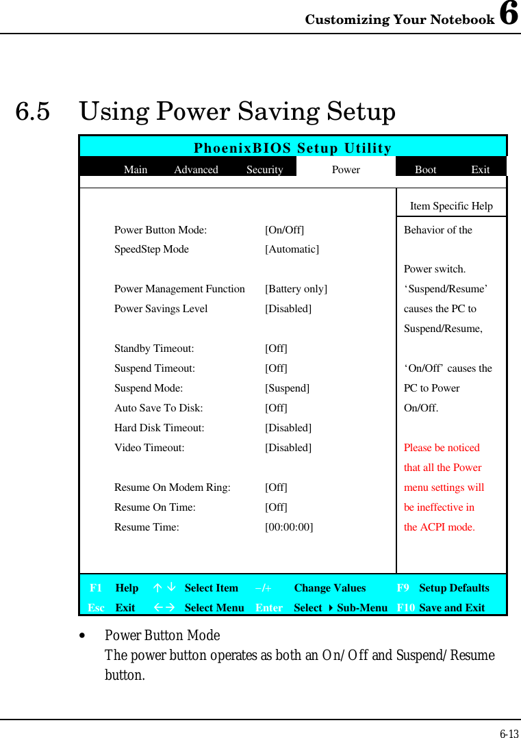 Customizing Your Notebook 66-136.5 Using Power Saving SetupPhoenixBIOS Setup UtilityMain Advanced Security Power Boot ExitItem Specific Help Power Button Mode:[On/Off]Behavior of the SpeedStep Mode [Automatic]Power switch. Power Management Function[Battery only] ‘Suspend/Resume’ Power Savings Level[Disabled] causes the PC toSuspend/Resume,   Standby Timeout: [Off] Suspend Timeout: [Off] ‘On/Off’ causes the Suspend Mode:[Suspend] PC to Power Auto Save To Disk:[Off] On/Off. Hard Disk Timeout: [Disabled] Video Timeout: [Disabled] Please be noticedthat all the Power Resume On Modem Ring:[Off] menu settings will Resume On Time:[Off] be ineffective in Resume Time:[00:00:00] the ACPI mode.F1 Helpá âSelect Item−/+Change Values F9 Setup DefaultsEsc ExitßàSelect Menu Enter Select 4Sub-Menu F10 Save and Exit• Power Button ModeThe power button operates as both an On/Off and Suspend/Resumebutton.