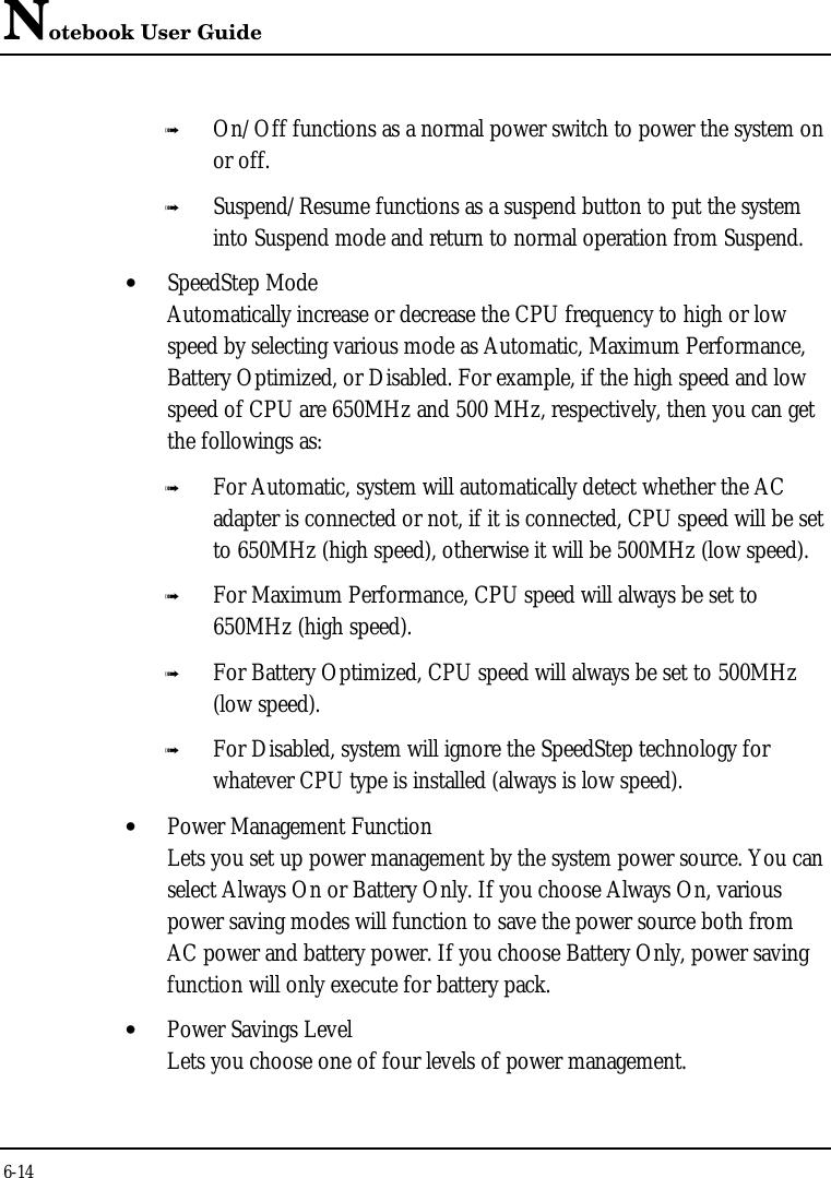 Notebook User Guide6-14ß On/Off functions as a normal power switch to power the system onor off.ß Suspend/Resume functions as a suspend button to put the systeminto Suspend mode and return to normal operation from Suspend.• SpeedStep ModeAutomatically increase or decrease the CPU frequency to high or lowspeed by selecting various mode as Automatic, Maximum Performance,Battery Optimized, or Disabled. For example, if the high speed and lowspeed of CPU are 650MHz and 500 MHz, respectively, then you can getthe followings as:ß For Automatic, system will automatically detect whether the ACadapter is connected or not, if it is connected, CPU speed will be setto 650MHz (high speed), otherwise it will be 500MHz (low speed).ß For Maximum Performance, CPU speed will always be set to650MHz (high speed).ß For Battery Optimized, CPU speed will always be set to 500MHz(low speed).ß For Disabled, system will ignore the SpeedStep technology forwhatever CPU type is installed (always is low speed).• Power Management FunctionLets you set up power management by the system power source. You canselect Always On or Battery Only. If you choose Always On, variouspower saving modes will function to save the power source both fromAC power and battery power. If you choose Battery Only, power savingfunction will only execute for battery pack.• Power Savings LevelLets you choose one of four levels of power management.