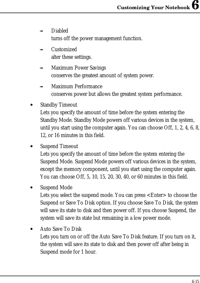 Customizing Your Notebook 66-15ß Diabledturns off the power management function.ß Customizedalter these settings.ß Maximum Power Savingsconserves the greatest amount of system power.ß Maximum Performanceconserves power but allows the greatest system performance.• Standby TimeoutLets you specify the amount of time before the system entering theStandby Mode. Standby Mode powers off various devices in the system,until you start using the computer again. You can choose Off, 1, 2, 4, 6, 8,12, or 16 minutes in this field.• Suspend TimeoutLets you specify the amount of time before the system entering theSuspend Mode. Suspend Mode powers off various devices in the system,except the memory component, until you start using the computer again.You can choose Off, 5, 10, 15, 20, 30, 40, or 60 minutes in this field.• Suspend ModeLets you select the suspend mode. You can press &lt;Enter&gt; to choose theSuspend or Save To Disk option. If you choose Save To Disk, the systemwill save its state to disk and then power off. If you choose Suspend, thesystem will save its state but remaining in a low power mode.• Auto Save To DiskLets you turn on or off the Auto Save To Disk feature. If you turn on it,the system will save its state to disk and then power off after being inSuspend mode for 1 hour.