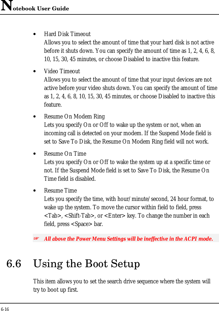 Notebook User Guide6-16• Hard Disk TimeoutAllows you to select the amount of time that your hard disk is not activebefore it shuts down. You can specify the amount of time as 1, 2, 4, 6, 8,10, 15, 30, 45 minutes, or choose Disabled to inactive this feature.• Video TimeoutAllows you to select the amount of time that your input devices are notactive before your video shuts down. You can specify the amount of timeas 1, 2, 4, 6, 8, 10, 15, 30, 45 minutes, or choose Disabled to inactive thisfeature.• Resume On Modem RingLets you specify On or Off to wake up the system or not, when anincoming call is detected on your modem. If the Suspend Mode field isset to Save To Disk, the Resume On Modem Ring field will not work.• Resume On TimeLets you specify On or Off to wake the system up at a specific time ornot. If the Suspend Mode field is set to Save To Disk, the Resume OnTime field is disabled.• Resume TimeLets you specify the time, with hour/minute/second, 24 hour format, towake up the system. To move the cursor within field to field, press&lt;Tab&gt;, &lt;Shift-Tab&gt;, or &lt;Enter&gt; key. To change the number in eachfield, press &lt;Space&gt; bar.+ All above the Power Menu Settings will be ineffective in the ACPI mode.6.6 Using the Boot SetupThis item allows you to set the search drive sequence where the system willtry to boot up first.