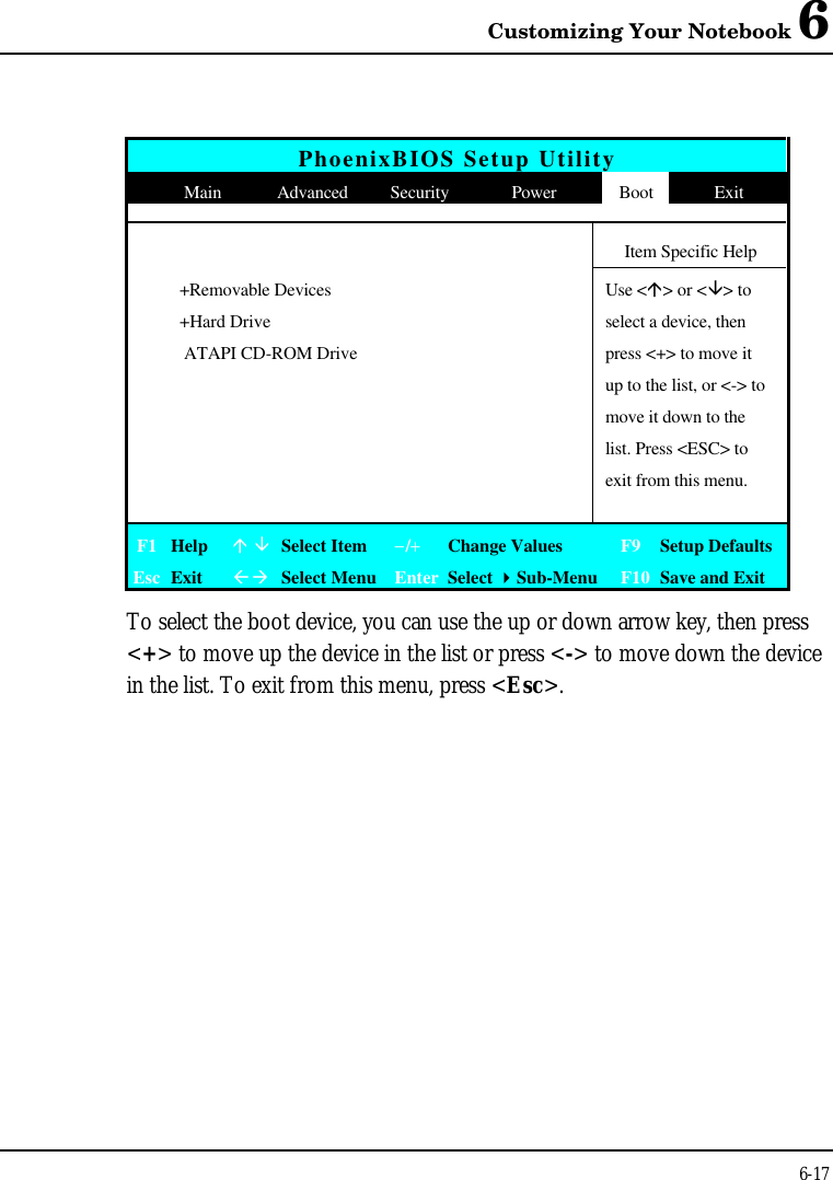 Customizing Your Notebook 66-17PhoenixBIOS Setup UtilityMain Advanced Security Power Boot ExitItem Specific Help+Removable Devices Use &lt;á&gt; or &lt;â&gt; to+Hard Drive select a device, then ATAPI CD-ROM Drive press &lt;+&gt; to move itup to the list, or &lt;-&gt; tomove it down to thelist. Press &lt;ESC&gt; toexit from this menu.F1 Helpá âSelect Item−/+Change Values F9 Setup DefaultsEsc ExitßàSelect Menu Enter Select 4Sub-Menu F10 Save and ExitTo select the boot device, you can use the up or down arrow key, then press&lt;+&gt; to move up the device in the list or press &lt;-&gt; to move down the devicein the list. To exit from this menu, press &lt;Esc&gt;.