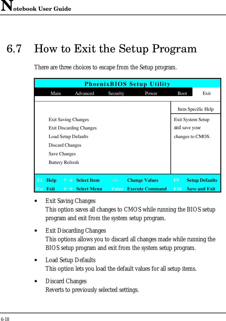 Notebook User Guide6-186.7 How to Exit the Setup ProgramThere are three choices to escape from the Setup program.PhoenixBIOS Setup UtilityMain Advanced Security Power Boot ExitItem Specific HelpExit Saving ChangesExit System SetupExit Discarding Changes and save yourLoad Setup Defaults changes to CMOS.Discard ChangesSave ChangesBattery RefreshF1 Helpá âSelect Item−/+Change Values F9 Setup DefaultsEsc ExitßàSelect Menu Enter Execute Command F10 Save and Exit• Exit Saving ChangesThis option saves all changes to CMOS while running the BIOS setupprogram and exit from the system setup program.• Exit Discarding ChangesThis options allows you to discard all changes made while running theBIOS setup program and exit from the system setup program.• Load Setup DefaultsThis option lets you load the default values for all setup items.• Discard ChangesReverts to previously selected settings.