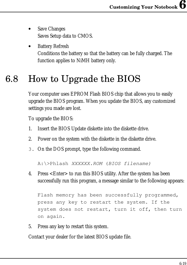 Customizing Your Notebook 66-19• Save ChangesSaves Setup data to CMOS.• Battery RefreshConditions the battery so that the battery can be fully charged. Thefunction applies to NiMH battery only.6.8 How to Upgrade the BIOSYour computer uses EPROM Flash BIOS chip that allows you to easilyupgrade the BIOS program. When you update the BIOS, any customizedsettings you made are lost.To upgrade the BIOS:1. Insert the BIOS Update diskette into the diskette drive.2. Power on the system with the diskette in the diskette drive.3. On the DOS prompt, type the following command.A:\&gt;Phlash XXXXXX.ROM (BIOS filename)4. Press &lt;Enter&gt; to run this BIOS utility. After the system has beensuccessfully run this program, a message similar to the following appears:Flash memory has been successfully programmed,press any key to restart the system. If thesystem does not restart, turn it off, then turnon again.5. Press any key to restart this system.Contact your dealer for the latest BIOS update file.