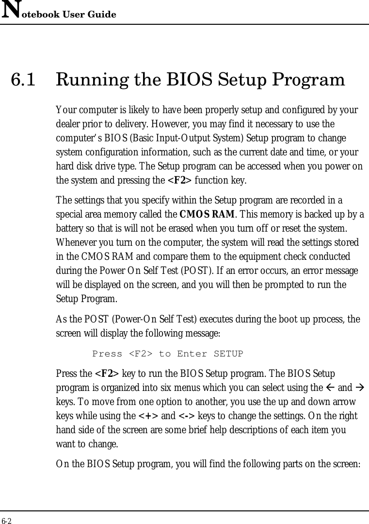 Notebook User Guide6-26.1 Running the BIOS Setup ProgramYour computer is likely to have been properly setup and configured by yourdealer prior to delivery. However, you may find it necessary to use thecomputer’s BIOS (Basic Input-Output System) Setup program to changesystem configuration information, such as the current date and time, or yourhard disk drive type. The Setup program can be accessed when you power onthe system and pressing the &lt;F2&gt; function key.The settings that you specify within the Setup program are recorded in aspecial area memory called the CMOS RAM. This memory is backed up by abattery so that is will not be erased when you turn off or reset the system.Whenever you turn on the computer, the system will read the settings storedin the CMOS RAM and compare them to the equipment check conductedduring the Power On Self Test (POST). If an error occurs, an error messagewill be displayed on the screen, and you will then be prompted to run theSetup Program.As the POST (Power-On Self Test) executes during the boot up process, thescreen will display the following message:Press &lt;F2&gt; to Enter SETUPPress the &lt;F2&gt; key to run the BIOS Setup program. The BIOS Setupprogram is organized into six menus which you can select using the ß and àkeys. To move from one option to another, you use the up and down arrowkeys while using the &lt;+&gt; and &lt;-&gt; keys to change the settings. On the righthand side of the screen are some brief help descriptions of each item youwant to change.On the BIOS Setup program, you will find the following parts on the screen: