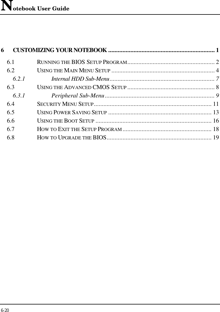 Notebook User Guide6-206CUSTOMIZING YOUR NOTEBOOK ................................................................... 16.1 RUNNING THE BIOS SETUP PROGRAM....................................................... 26.2 USING THE MAIN MENU SETUP ................................................................. 46.2.1 Internal HDD Sub-Menu.................................................................. 76.3 USING THE ADVANCED CMOS SETUP ....................................................... 86.3.1 Peripheral Sub-Menu..................................................................... 96.4 SECURITY MENU SETUP.......................................................................... 116.5 USING POWER SAVING SETUP ................................................................. 136.6 USING THE BOOT SETUP ......................................................................... 166.7 HOW TO EXIT THE SETUP PROGRAM ........................................................ 186.8 HOW TO UPGRADE THE BIOS.................................................................. 19