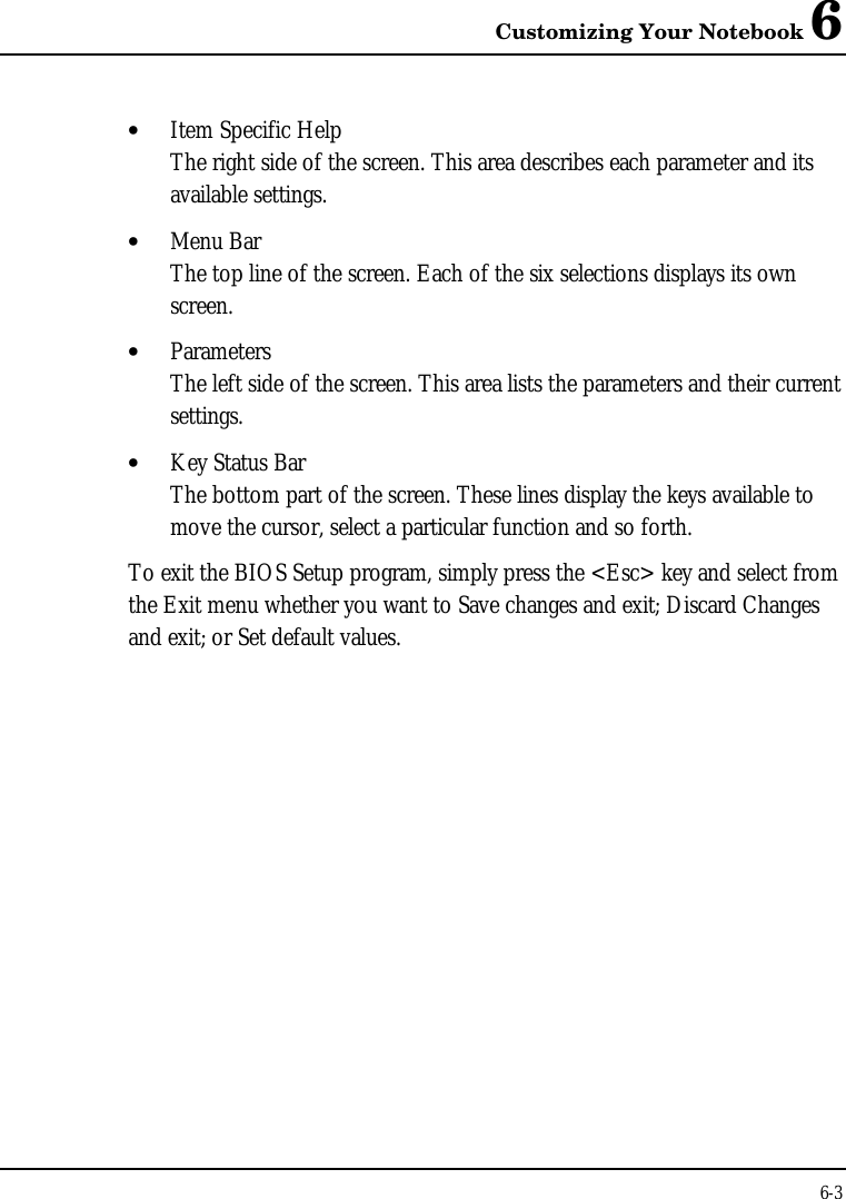 Customizing Your Notebook 66-3• Item Specific HelpThe right side of the screen. This area describes each parameter and itsavailable settings.• Menu BarThe top line of the screen. Each of the six selections displays its ownscreen.• ParametersThe left side of the screen. This area lists the parameters and their currentsettings.• Key Status BarThe bottom part of the screen. These lines display the keys available tomove the cursor, select a particular function and so forth.To exit the BIOS Setup program, simply press the &lt;Esc&gt; key and select fromthe Exit menu whether you want to Save changes and exit; Discard Changesand exit; or Set default values.