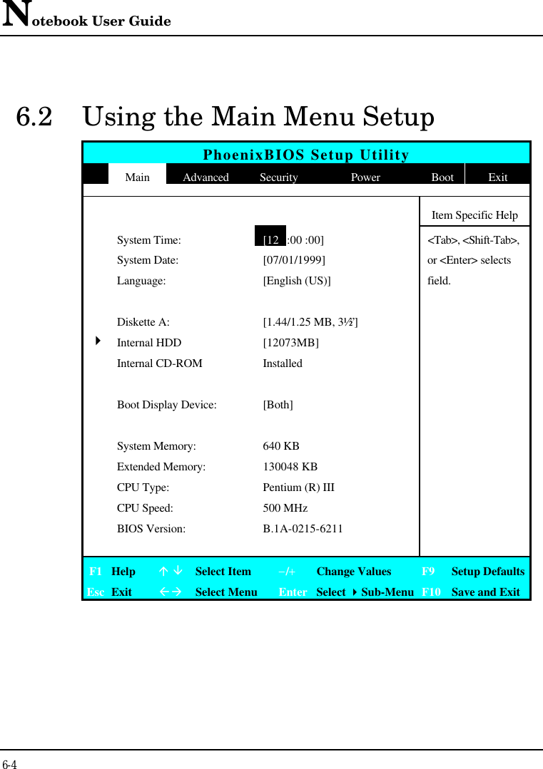 Notebook User Guide6-46.2 Using the Main Menu SetupPhoenixBIOS Setup UtilityMain Advanced Security Power Boot ExitItem Specific HelpSystem Time:[12:00 :00]&lt;Tab&gt;, &lt;Shift-Tab&gt;,System Date: [07/01/1999] or &lt;Enter&gt; selectsLanguage: [English (US)] field.Diskette A: [1.44/1.25 MB, 3½”]4Internal HDD [12073MB]Internal CD-ROM InstalledBoot Display Device: [Both]System Memory: 640 KBExtended Memory: 130048 KBCPU Type: Pentium (R) IIICPU Speed: 500 MHzBIOS Version: B.1A-0215-6211F1 Helpá âSelect Item−/+Change Values F9 Setup DefaultsEsc ExitßàSelect Menu Enter Select 4Sub-Menu F10 Save and Exit