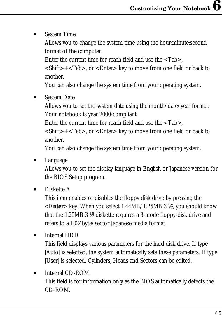 Customizing Your Notebook 66-5• System TimeAllows you to change the system time using the hour:minute:secondformat of the computer.Enter the current time for reach field and use the &lt;Tab&gt;,&lt;Shift&gt;+&lt;Tab&gt;, or &lt;Enter&gt; key to move from one field or back toanother.You can also change the system time from your operating system.• System DateAllows you to set the system date using the month/date/year format.Your notebook is year 2000-compliant.Enter the current time for reach field and use the &lt;Tab&gt;,&lt;Shift&gt;+&lt;Tab&gt;, or &lt;Enter&gt; key to move from one field or back toanother.You can also change the system time from your operating system.• LanguageAllows you to set the display language in English or Japanese version forthe BIOS Setup program.• Diskette AThis item enables or disables the floppy disk drive by pressing the&lt;Enter&gt; key. When you select 1.44MB/1.25MB 3 ½”, you should knowthat the 1.25MB 3 ½” diskette requires a 3-mode floppy-disk drive andrefers to a 1024byte/sector Japanese media format.• Internal HDDThis field displays various parameters for the hard disk drive. If type[Auto] is selected, the system automatically sets these parameters. If type[User] is selected, Cylinders, Heads and Sectors can be edited.• Internal CD-ROMThis field is for information only as the BIOS automatically detects theCD-ROM.