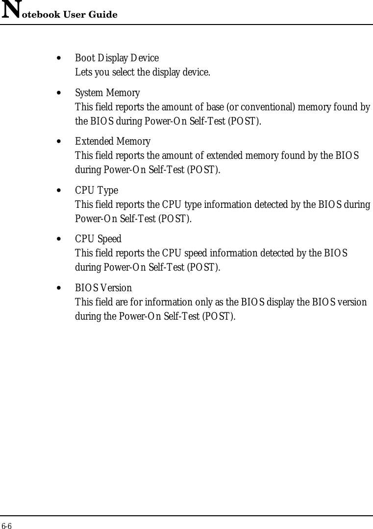 Notebook User Guide6-6• Boot Display DeviceLets you select the display device.• System MemoryThis field reports the amount of base (or conventional) memory found bythe BIOS during Power-On Self-Test (POST).• Extended MemoryThis field reports the amount of extended memory found by the BIOSduring Power-On Self-Test (POST).• CPU TypeThis field reports the CPU type information detected by the BIOS duringPower-On Self-Test (POST).• CPU SpeedThis field reports the CPU speed information detected by the BIOSduring Power-On Self-Test (POST).• BIOS VersionThis field are for information only as the BIOS display the BIOS versionduring the Power-On Self-Test (POST).