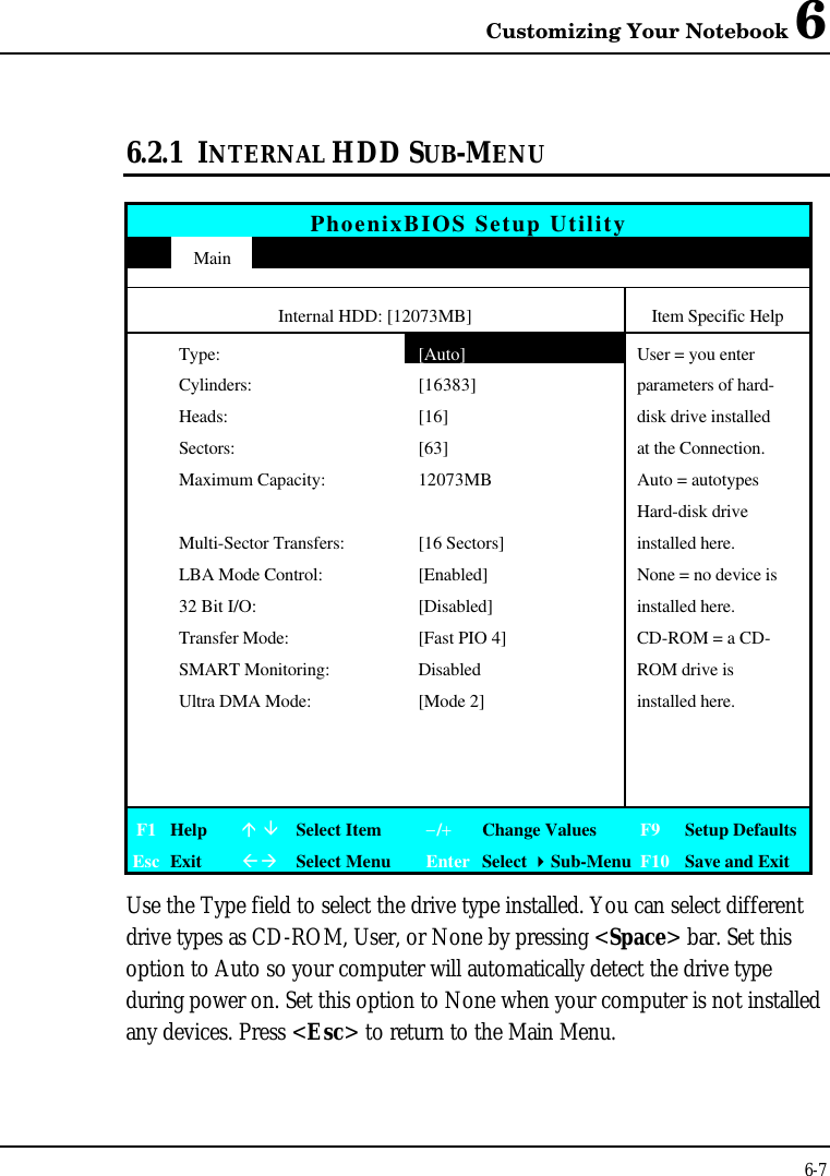 Customizing Your Notebook 66-76.2.1 INTERNAL HDD SUB-MENUPhoenixBIOS Setup UtilityMainInternal HDD: [12073MB] Item Specific HelpType:[Auto]User = you enterCylinders: [16383] parameters of hard-Heads: [16] disk drive installedSectors: [63] at the Connection.Maximum Capacity: 12073MB Auto = autotypesHard-disk driveMulti-Sector Transfers: [16 Sectors] installed here.LBA Mode Control: [Enabled] None = no device is32 Bit I/O: [Disabled] installed here.Transfer Mode: [Fast PIO 4] CD-ROM = a CD-SMART Monitoring: Disabled ROM drive isUltra DMA Mode: [Mode 2] installed here.F1 Helpá âSelect Item−/+Change Values F9 Setup DefaultsEsc ExitßàSelect Menu Enter Select 4Sub-Menu F10 Save and ExitUse the Type field to select the drive type installed. You can select differentdrive types as CD-ROM, User, or None by pressing &lt;Space&gt; bar. Set thisoption to Auto so your computer will automatically detect the drive typeduring power on. Set this option to None when your computer is not installedany devices. Press &lt;Esc&gt; to return to the Main Menu.