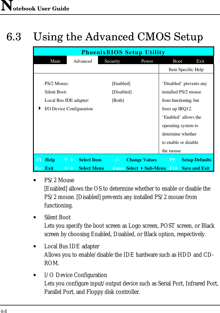 Notebook User Guide6-86.3 Using the Advanced CMOS SetupPhoenixBIOS Setup UtilityMain Advanced Security Power Boot ExitItem Specific HelpPS/2 Mouse: [Enabled] ‘Disabled’ prevents anySilent Boot: [Disabled] installed PS/2 mouseLocal Bus IDE adapter: [Both] from functioning, but4I/O Device Configuration frees up IRQ12.‘Enabled’ allows theoperating system todetermine whetherto enable or disablethe mouseF1 Helpá âSelect Item−/+Change Values F9 Setup DefaultsEsc ExitßàSelect Menu Enter Select 4Sub-Menu F10 Save and Exit• PS/2 Mouse[Enabled] allows the OS to determine whether to enable or disable thePS/2 mouse. [Disabled] prevents any installed PS/2 mouse fromfunctioning.• Silent BootLets you specify the boot screen as Logo screen, POST screen, or Blackscreen by choosing Enabled, Disabled, or Black option, respectively.• Local Bus IDE adapterAllows you to enable/disable the IDE hardware such as HDD and CD-ROM.• I/O Device ConfigurationLets you configure input/output device such as Serial Port, Infrared Port,Parallel Port, and Floppy disk controller.