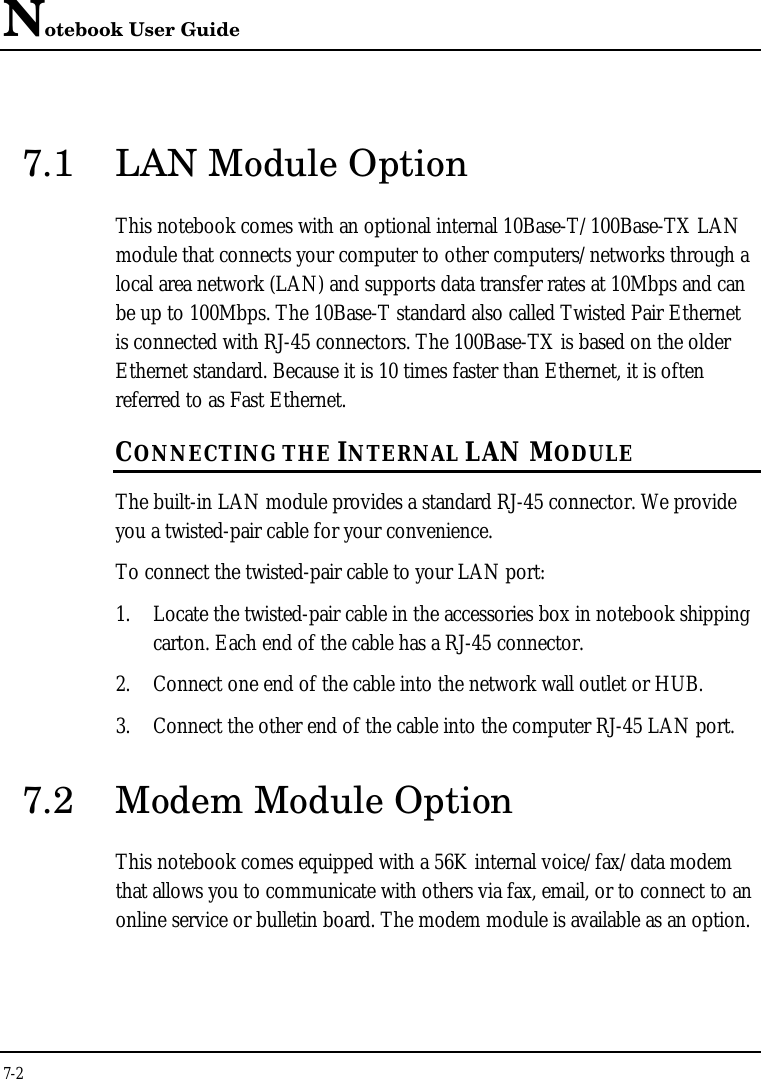 Notebook User Guide7-27.1 LAN Module OptionThis notebook comes with an optional internal 10Base-T/100Base-TX LANmodule that connects your computer to other computers/networks through alocal area network (LAN) and supports data transfer rates at 10Mbps and canbe up to 100Mbps. The 10Base-T standard also called Twisted Pair Ethernetis connected with RJ-45 connectors. The 100Base-TX is based on the olderEthernet standard. Because it is 10 times faster than Ethernet, it is oftenreferred to as Fast Ethernet.CONNECTING THE INTERNAL LAN MODULEThe built-in LAN module provides a standard RJ-45 connector. We provideyou a twisted-pair cable for your convenience.To connect the twisted-pair cable to your LAN port:1. Locate the twisted-pair cable in the accessories box in notebook shippingcarton. Each end of the cable has a RJ-45 connector.2. Connect one end of the cable into the network wall outlet or HUB.3. Connect the other end of the cable into the computer RJ-45 LAN port.7.2 Modem Module OptionThis notebook comes equipped with a 56K internal voice/fax/data modemthat allows you to communicate with others via fax, email, or to connect to anonline service or bulletin board. The modem module is available as an option.