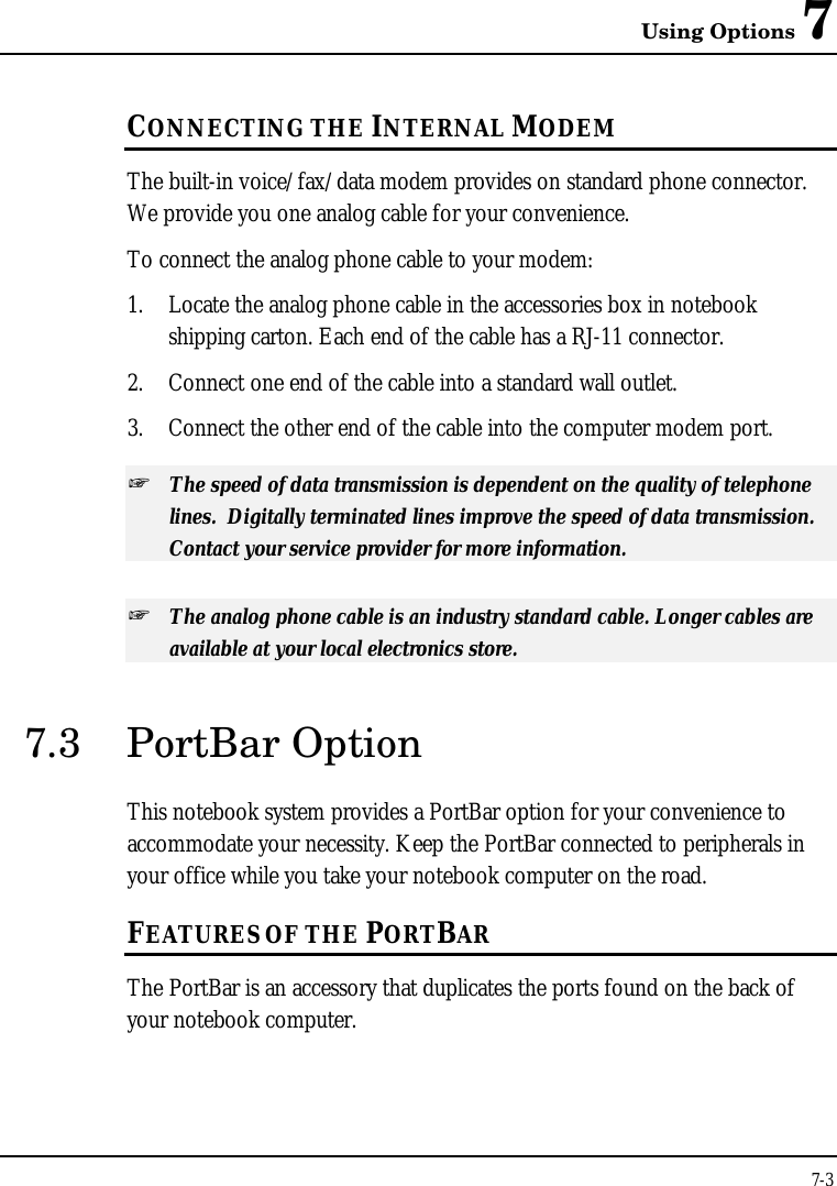 Using Options 77-3CONNECTING THE INTERNAL MODEMThe built-in voice/fax/data modem provides on standard phone connector.We provide you one analog cable for your convenience.To connect the analog phone cable to your modem:1. Locate the analog phone cable in the accessories box in notebookshipping carton. Each end of the cable has a RJ-11 connector.2. Connect one end of the cable into a standard wall outlet.3. Connect the other end of the cable into the computer modem port.+ The speed of data transmission is dependent on the quality of telephonelines.  Digitally terminated lines improve the speed of data transmission.Contact your service provider for more information.+ The analog phone cable is an industry standard cable. Longer cables areavailable at your local electronics store.7.3 PortBar OptionThis notebook system provides a PortBar option for your convenience toaccommodate your necessity. Keep the PortBar connected to peripherals inyour office while you take your notebook computer on the road.FEATURES OF THE PORTBARThe PortBar is an accessory that duplicates the ports found on the back ofyour notebook computer.