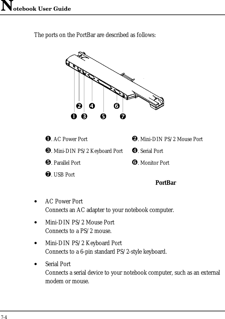 Notebook User Guide7-4The ports on the PortBar are described as follows:¶. AC Power Port ·. Mini-DIN PS/2 Mouse Port¸. Mini-DIN PS/2 Keyboard Port ¹. Serial Portº. Parallel Port ». Monitor Port¼. USB Port PortBar• AC Power PortConnects an AC adapter to your notebook computer.• Mini-DIN PS/2 Mouse PortConnects to a PS/2 mouse.• Mini-DIN PS/2 Keyboard PortConnects to a 6-pin standard PS/2-style keyboard.• Serial PortConnects a serial device to your notebook computer, such as an externalmodem or mouse.