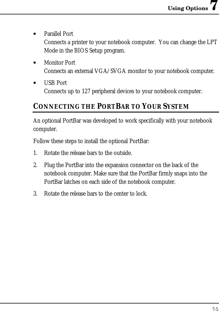 Using Options 77-5• Parallel PortConnects a printer to your notebook computer.  You can change the LPTMode in the BIOS Setup program.• Monitor PortConnects an external VGA/SVGA monitor to your notebook computer.• USB PortConnects up to 127 peripheral devices to your notebook computer.CONNECTING THE PORTBAR TO YOUR SYSTEMAn optional PortBar was developed to work specifically with your notebookcomputer.Follow these steps to install the optional PortBar:1. Rotate the release bars to the outside.2. Plug the PortBar into the expansion connector on the back of thenotebook computer. Make sure that the PortBar firmly snaps into thePortBar latches on each side of the notebook computer.3. Rotate the release bars to the center to lock.