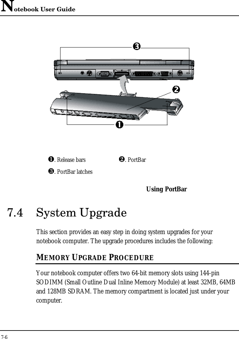 Notebook User Guide7-6¶. Release bars ·. PortBar¸. PortBar latchesUsing PortBar7.4 System UpgradeThis section provides an easy step in doing system upgrades for yournotebook computer. The upgrade procedures includes the following:MEMORY UPGRADE PROCEDUREYour notebook computer offers two 64-bit memory slots using 144-pinSODIMM (Small Outline Dual Inline Memory Module) at least 32MB, 64MBand 128MB SDRAM. The memory compartment is located just under yourcomputer.